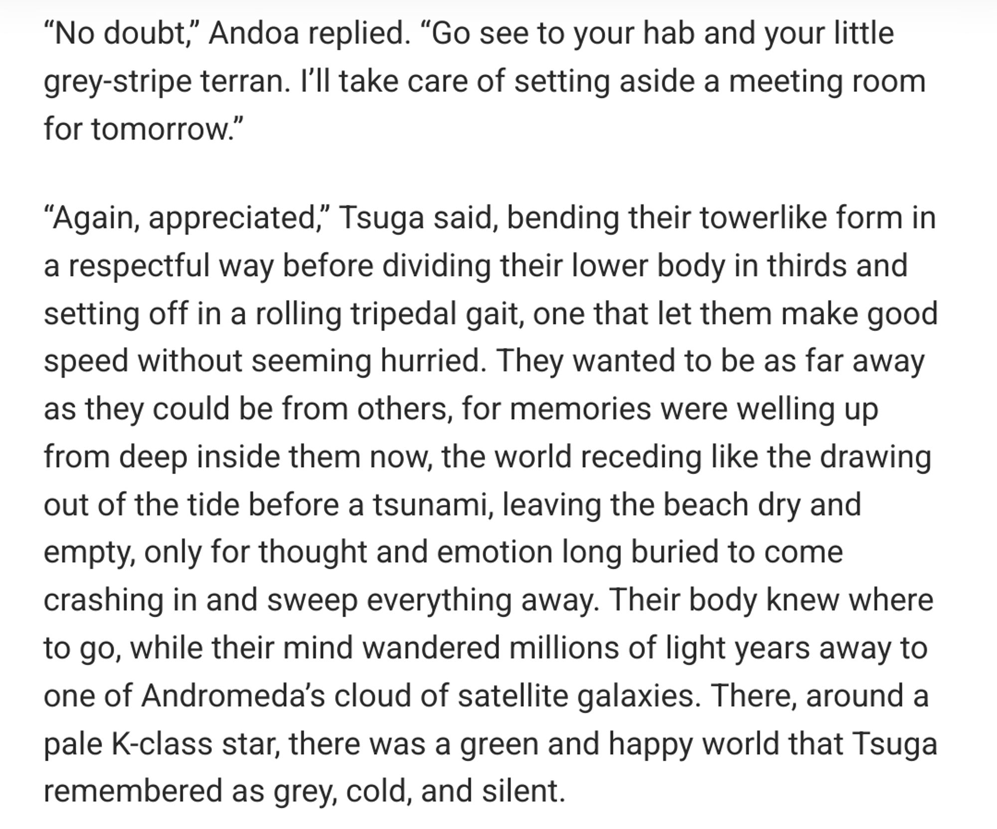 “No doubt,” Andoa replied. “Go see to your hab and your little grey-stripe terran. I’ll take care of setting aside a meeting room for tomorrow.”

“Again, appreciated,” Tsuga said, bending their towerlike form in a respectful way before dividing their lower body in thirds and setting off in a rolling tripedal gait, one that let them make good speed without seeming hurried. They wanted to be as far away as they could be from others, for memories were welling up from deep inside them now, the world receding like the drawing out of the tide before a tsunami, leaving the beach dry and empty, only for thought and emotion long buried to come crashing in and sweep everything away. Their body knew where to go, while their mind wandered millions of light years away to one of Andromeda’s cloud of satellite galaxies. There, around a pale K-class star, there was a green and happy world that Tsuga remembered as grey, cold, and silent.