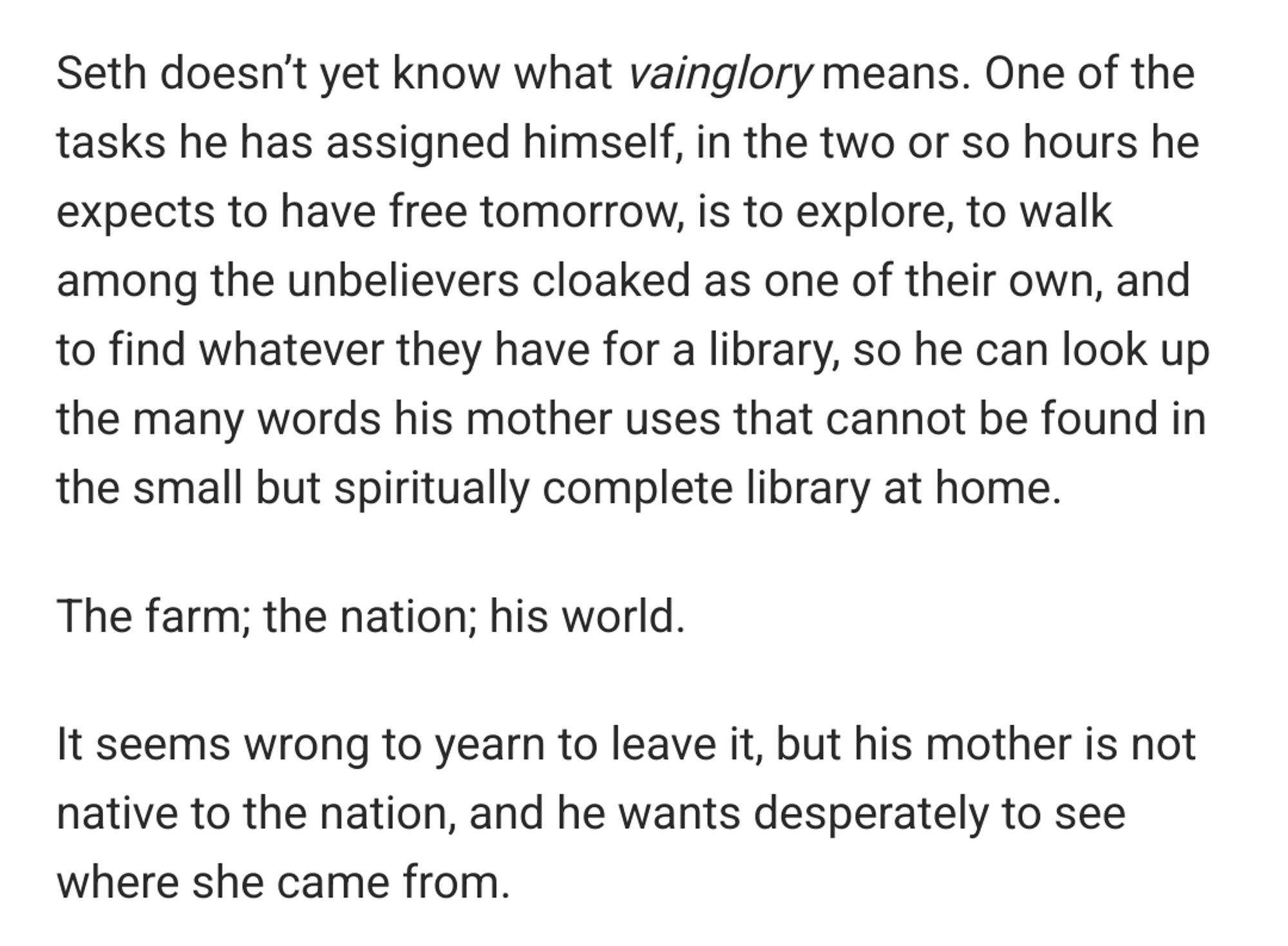 Seth doesn’t yet know what vainglory means. One of the tasks he has assigned himself, in the two or so hours he expects to have free tomorrow, is to explore, to walk among the unbelievers cloaked as one of their own, and to find whatever they have for a library, so he can look up the many words his mother uses that cannot be found in the small but spiritually complete library at home.

The farm; the nation; his world.

It seems wrong to yearn to leave it, but his mother is not native to the nation, and he wants desperately to see where she came from.