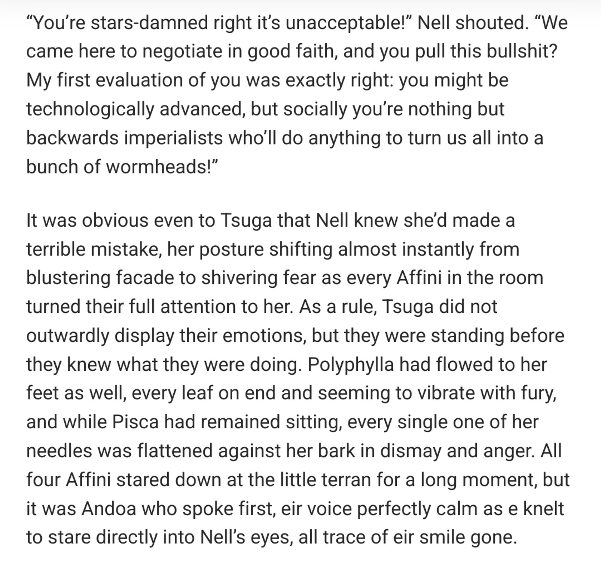 “You’re stars-damned right it’s unacceptable!” Nell shouted. “We came here to negotiate in good faith, and you pull this bullshit? My first evaluation of you was exactly right: you might be technologically advanced, but socially you’re nothing but backwards imperialists who’ll do anything to turn us all into a bunch of wormheads!”

It was obvious even to Tsuga that Nell knew she’d made a terrible mistake, her posture shifting almost instantly from blustering facade to shivering fear as every Affini in the room turned their full attention to her. As a rule, Tsuga did not outwardly display their emotions, but they were standing before they knew what they were doing. Polyphylla had flowed to her feet as well, every leaf on end and seeming to vibrate with fury, and while Pisca had remained sitting, every single one of her needles was flattened against her bark in dismay and anger. All four Affini stared down at the little terran for a long moment, but it was Andoa who spoke first, eir voic