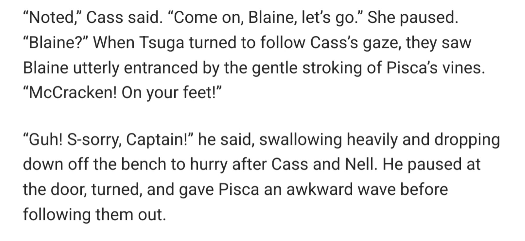 “Noted,” Cass said. “Come on, Blaine, let’s go.” She paused. “Blaine?” When Tsuga turned to follow Cass’s gaze, they saw Blaine utterly entranced by the gentle stroking of Pisca’s vines. “McCracken! On your feet!”

“Guh! S-sorry, Captain!” he said, swallowing heavily and dropping down off the bench to hurry after Cass and Nell. He paused at the door, turned, and gave Pisca an awkward wave before following them out.