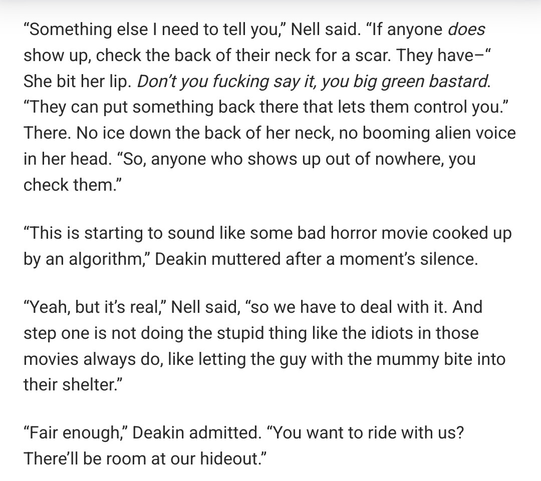 “Something else I need to tell you,” Nell said. “If anyone does show up, check the back of their neck for a scar. They have–“ She bit her lip. Don’t you fucking say it, you big green bastard. “They can put something back there that lets them control you.” There. No ice down the back of her neck, no booming alien voice in her head. “So, anyone who shows up out of nowhere, you check them.”

“This is starting to sound like some bad horror movie cooked up by an algorithm,” Deakin muttered after a moment’s silence.

“Yeah, but it’s real,” Nell said, “so we have to deal with it. And step one is not doing the stupid thing like the idiots in those movies always do, like letting the guy with the mummy bite into their shelter.”

“Fair enough,” Deakin admitted. “You want to ride with us? There’ll be room at our hideout.”