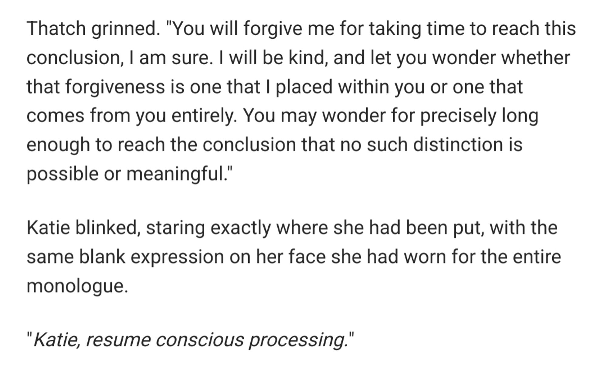 Thatch grinned. "You will forgive me for taking time to reach this conclusion, I am sure. I will be kind, and let you wonder whether that forgiveness is one that I placed within you or one that comes from you entirely. You may wonder for precisely long enough to reach the conclusion that no such distinction is possible or meaningful."

Katie blinked, staring exactly where she had been put, with the same blank expression on her face she had worn for the entire monologue.

"Katie, resume conscious processing."