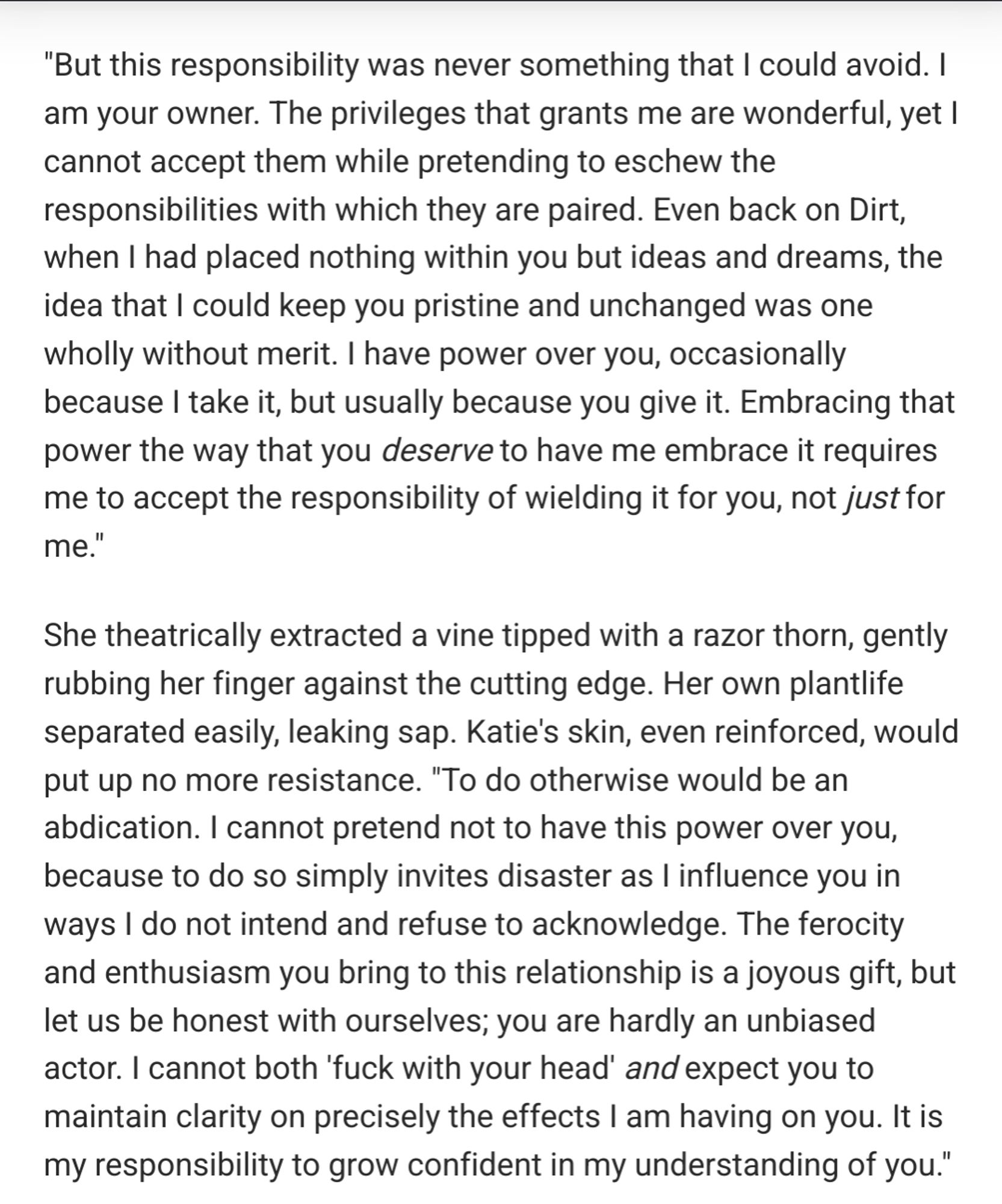 "But this responsibility was never something that I could avoid. I am your owner. The privileges that grants me are wonderful, yet I cannot accept them while pretending to eschew the responsibilities with which they are paired. Even back on Dirt, when I had placed nothing within you but ideas and dreams, the idea that I could keep you pristine and unchanged was one wholly without merit. I have power over you, occasionally because I take it, but usually because you give it. Embracing that power the way that you deserve to have me embrace it requires me to accept the responsibility of wielding it for you, not just for me."

She theatrically extracted a vine tipped with a razor thorn, gently rubbing her finger against the cutting edge. Her own plantlife separated easily, leaking sap. Katie's skin, even reinforced, would put up no more resistance. "To do otherwise would be an abdication. I cannot pretend not to have this power over you, because to do so simply invites disaster as I influen