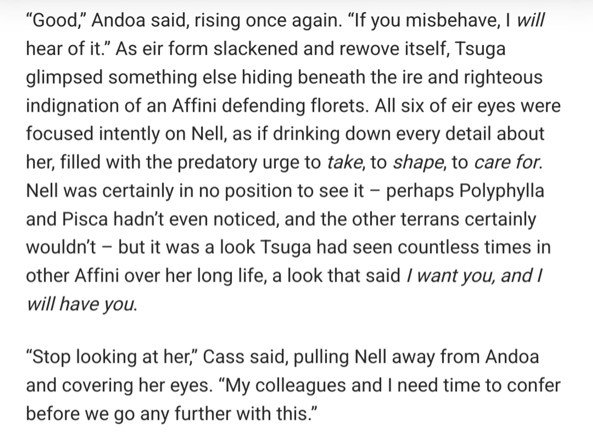 “Good,” Andoa said, rising once again. “If you misbehave, I will hear of it.” As eir form slackened and rewove itself, Tsuga glimpsed something else hiding beneath the ire and righteous indignation of an Affini defending florets. All six of eir eyes were focused intently on Nell, as if drinking down every detail about her, filled with the predatory urge to take, to shape, to care for. Nell was certainly in no position to see it – perhaps Polyphylla and Pisca hadn’t even noticed, and the other terrans certainly wouldn’t – but it was a look Tsuga had seen countless times in other Affini over her long life, a look that said I want you, and I will have you.

“Stop looking at her,” Cass said, pulling Nell away from Andoa and covering her eyes. “My colleagues and I need time to confer before we go any further with this.”