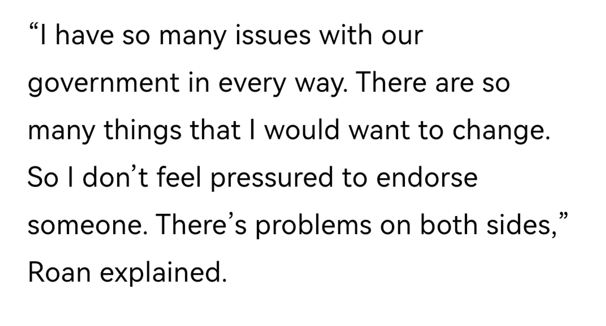 “I have so many issues with our government in every way. There are so many things that I would want to change. So I don’t feel pressured to endorse someone. There’s problems on both sides,” Roan explained.