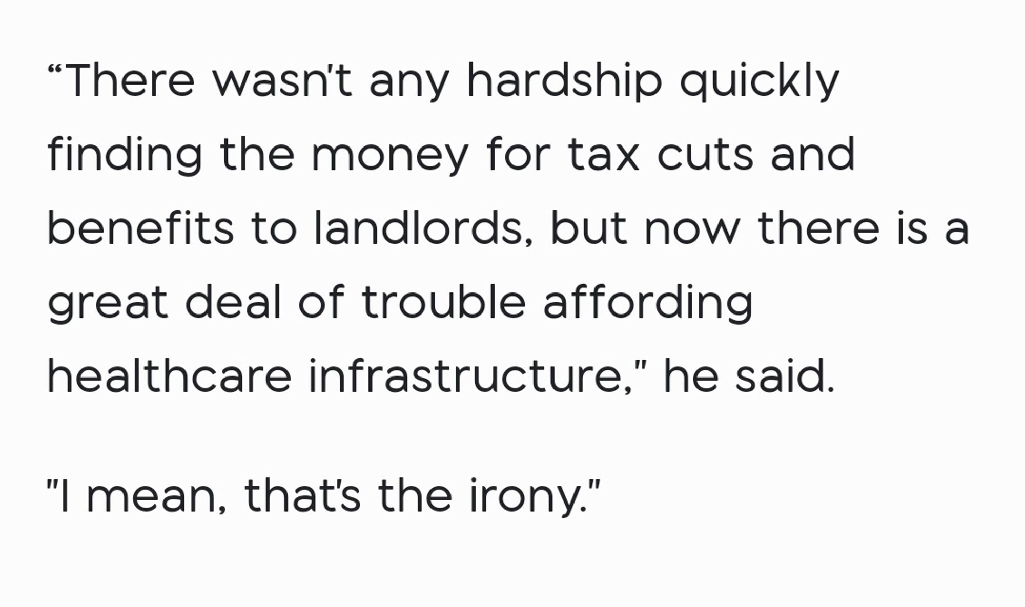 "There wasn't any hardship quickly finding the money for tax cuts and benefits to landlords, but now there is a great deal of trouble affording healthcare infrastructure," he said.


"I mean, that's the irony."