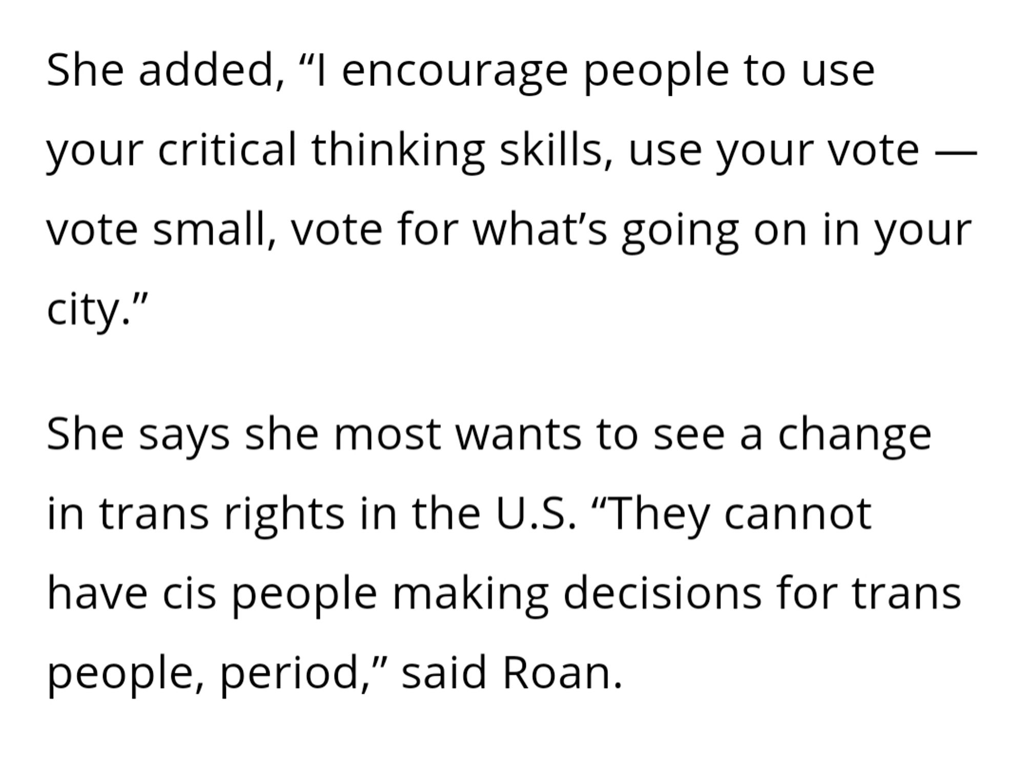 She added, “I encourage people to use your critical thinking skills, use your vote — vote small, vote for what’s going on in your city.”

She says she most wants to see a change in trans rights in the U.S. “They cannot have cis people making decisions for trans people, period,” said Roan.