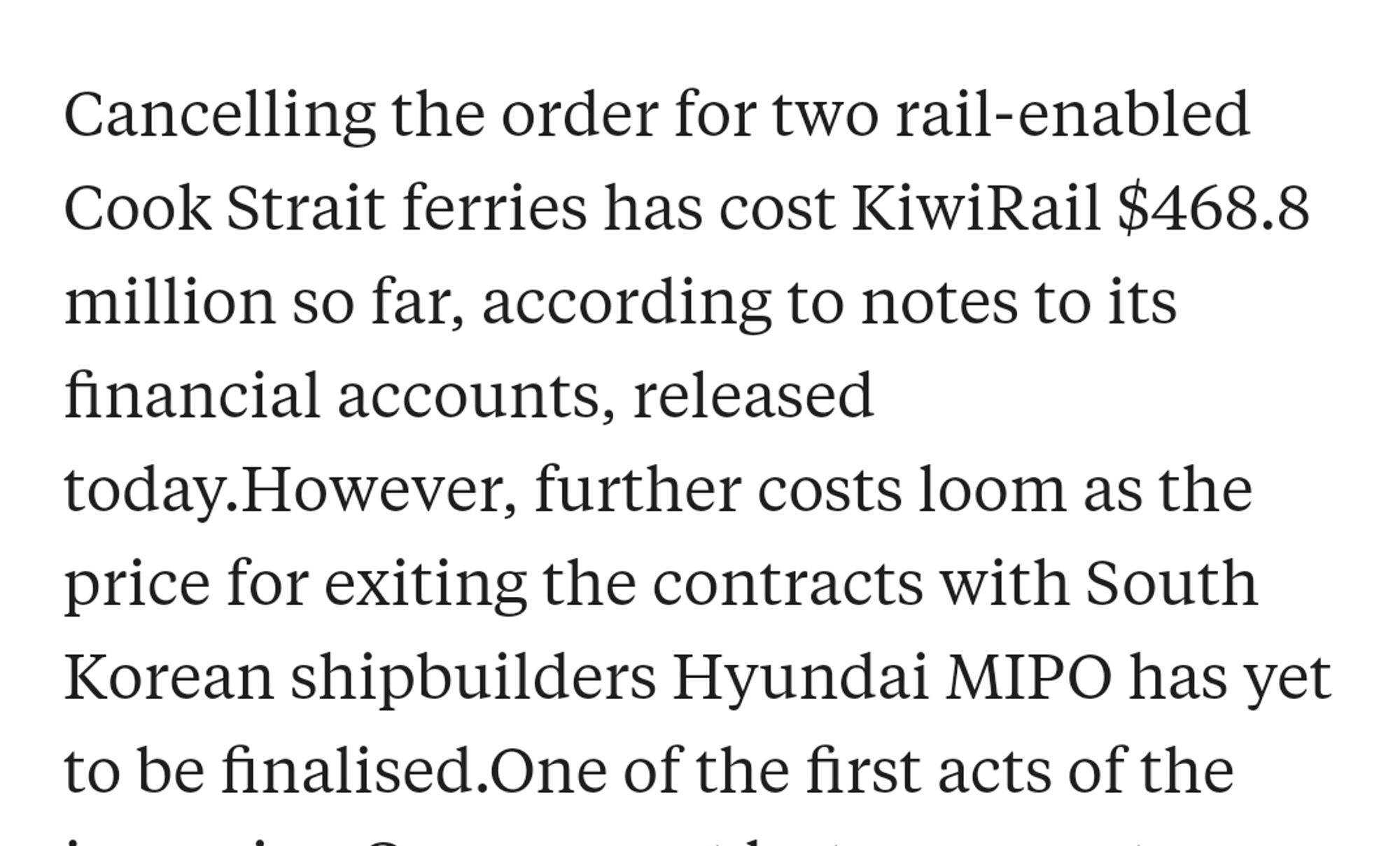 Cancelling the order for two rail enabled Cook Strait ferries has cost KiwiRail $468.8 million so far.

However further costs loom as the price for existing the Hyundai contracts for the ferries has yet to be finalised.