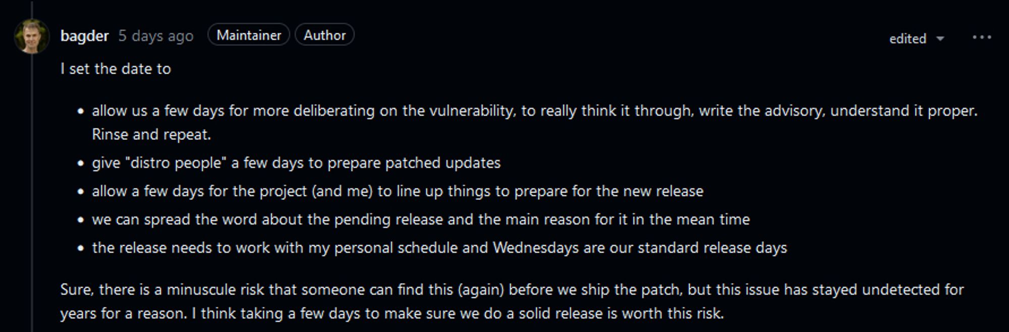 I set the date to

• allow us a few days for more deliberating on the vulnerability, to really think it through, write the advisory, understand it proper. Rinse and repeat.
• give "distro people" a few days to prepare patched updates
• allow a few days for the project (and me) to line up things to prepare for the new release
• we can spread the word about the pending release and the main reason for it in the mean time
• the release needs to work with my personal schedule and Wednesdays are our standard release days

Sure, there is a minuscule risk that someone can find this (again) before we ship the patch, but this issue has stayed undetected for years for a reason. I think taking a few days to make sure we do a solid release is worth this risk.