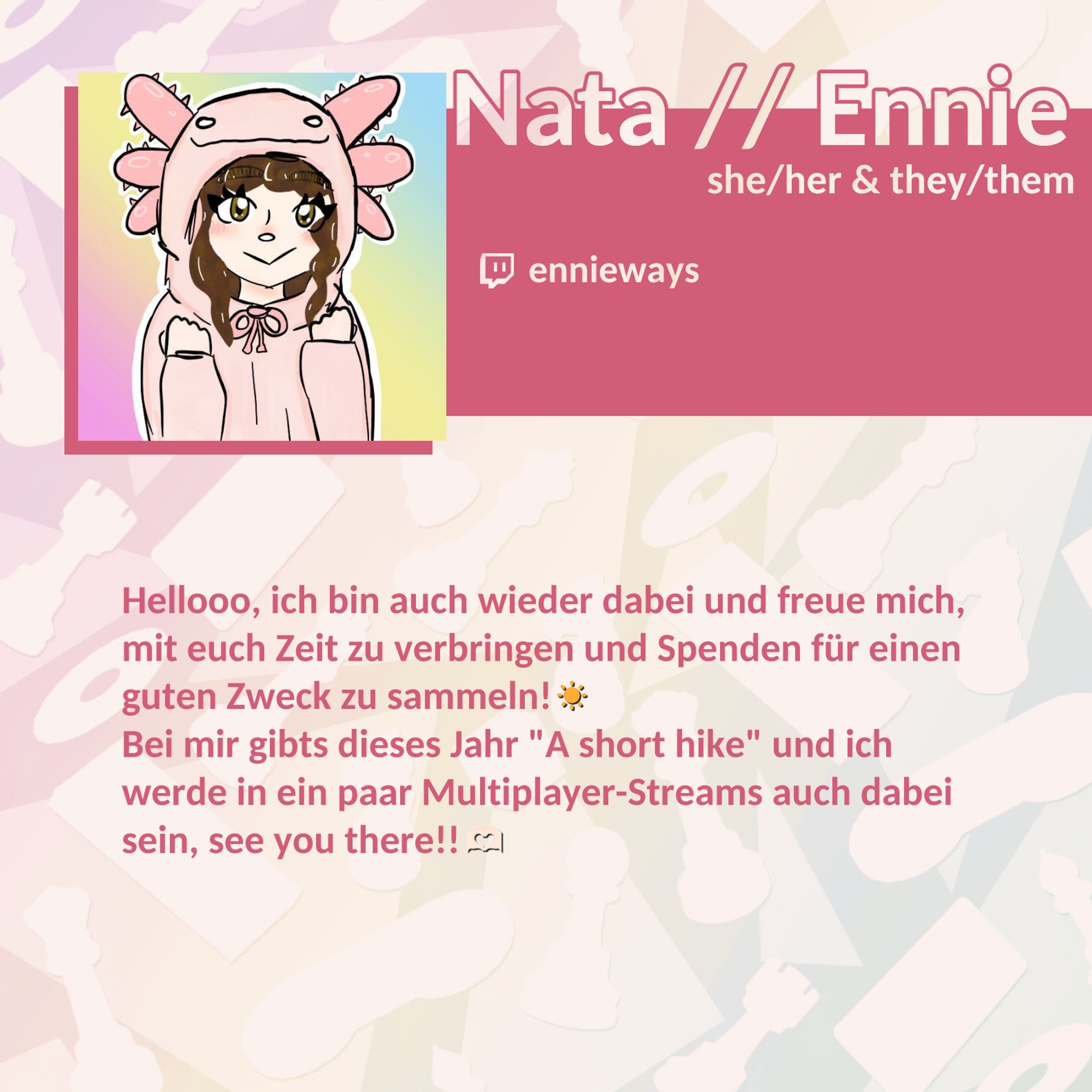 Name: Nata // Ennie; Pronomen: she/her & they/them; Twitch: ennieways; Hellooo, ich bin auch wieder dabei und freue mich, mit euch Zeit zu verbringen und Spenden für einen guten Zweck zu sammeln! ☀️ Bei mir gibts dieses Jahr "A short hike" und ich werde in ein paar Multiplayer-Streams auch dabei sein, see you there!! 🫶🏻