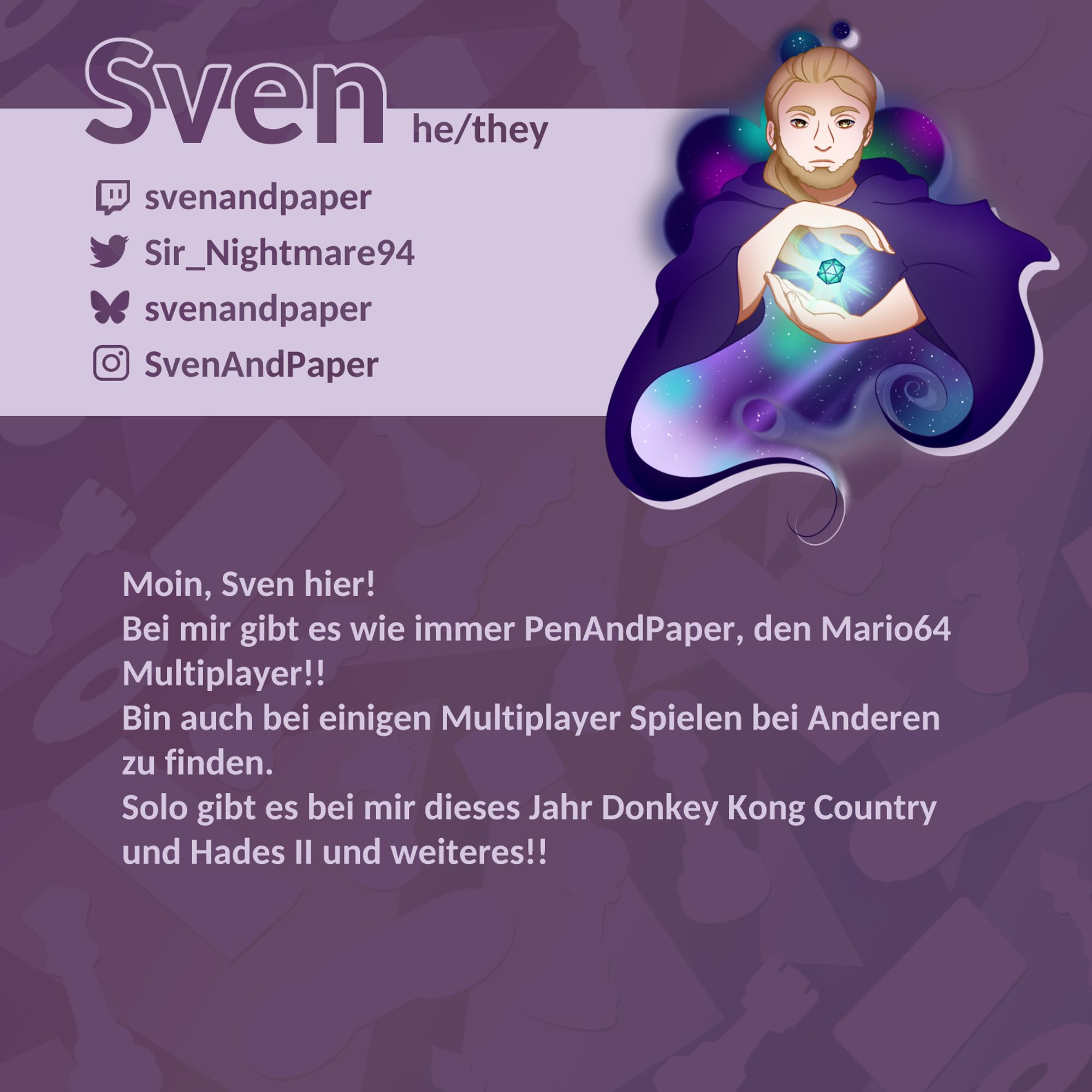 Name: Sven; Pronomen: he/they; Twitch: svenandpaper; Twitter: @Sir_Nightmare94; Bluesky: @svenandpaper; Instagram: SvenAndPaper; Moin, Sven hier! Bei mir gibt es wie immer PenAndPaper, den Mario64 Multiplayer!! Bin auch bei einigen Multiplayer Spielen bei Anderen zu finden. Solo gibt es bei mir dieses Jahr Donkey Kong Country und Hades II und weiteres!!