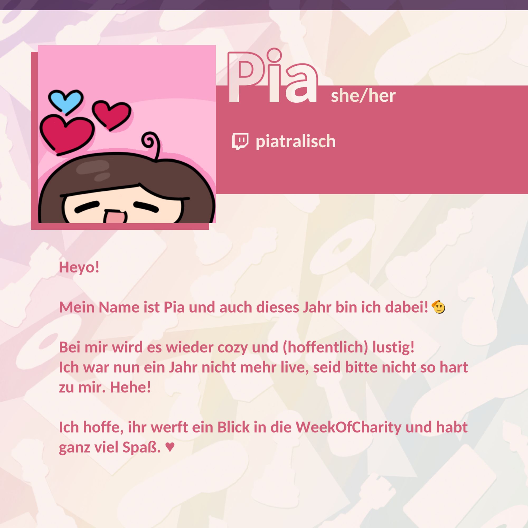 Name: Pia; Pronomen: she/her; Twitch: piatralisch; Heyo! Mein Name ist Pia und auch dieses Jahr bin ich dabei! 🫡 Bei mir wird es wieder cozy und (hoffentlich) lustig! Ich war nun ein Jahr nicht mehr live, seid bitte nicht so hart zu mir. Hehe! Ich hoffe, ihr werft ein Blick in die WeekOfCharity und habt ganz viel Spaß. ♥