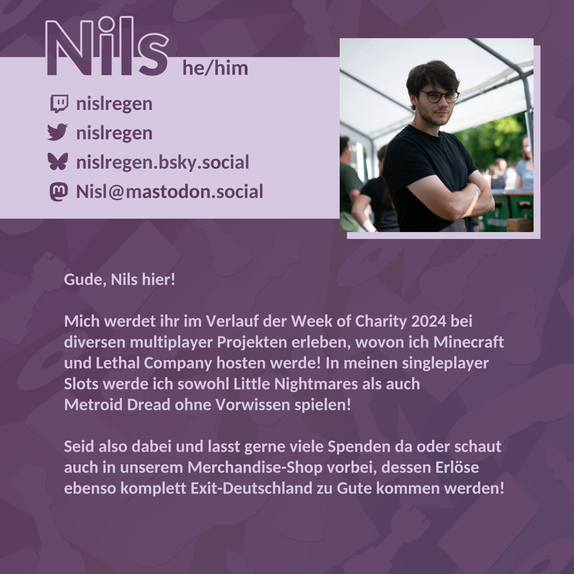 Name: Nils; Pronomen: he/him; Twitch: nislregen; Twitter: @nislregen; Bluesky: @nislregen.bsky.social; Mastodon: @Nisl@mastodon.social; Gude, Nils hier! Mich werdet ihr im Verlauf der Week of Charity 2024 bei diversen multiplayer Projekten erleben, wovon ich Minecraft und Lethal Company hosten werde! In meinen singleplayer Slots werde ich sowohl Little Nightmares als auch Metroid Dread ohne Vorwissen spielen! Seid also dabei und lasst gerne viele Spenden da oder schaut auch in unserem Merchandise-Shop vorbei, dessen Erlöse ebenso komplett Exit-Deutschland zu Gute kommen werden!