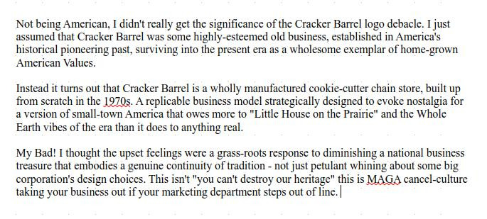 Not being American, I didn't really get the significance of the Cracker Barrel logo debacle. I just assumed that Cracker Barrel was some highly-esteemed old business, established in America's historical pioneering past, surviving into the present era as a wholesome exemplar of home-grown American Values.  

Instead it turns out that Cracker Barrel is a wholly manufactured cookie-cutter chain store, built up from scratch in the 1970s. A replicable business model strategically designed to evoke nostalgia for a version of small-town America that owes more to "Little House on the Prairie" and the Whole Earth vibes of the era than it does to anything real.

My Bad! I thought the upset feelings were a grass-roots response to diminishing a national business treasure that embodies a genuine continuity of tradition - not just petulant whining about some big corporation's design choices. This isn't "you can't destroy our heritage" this is MAGA cancel-culture taking your business out if your marketing department steps out of line. 