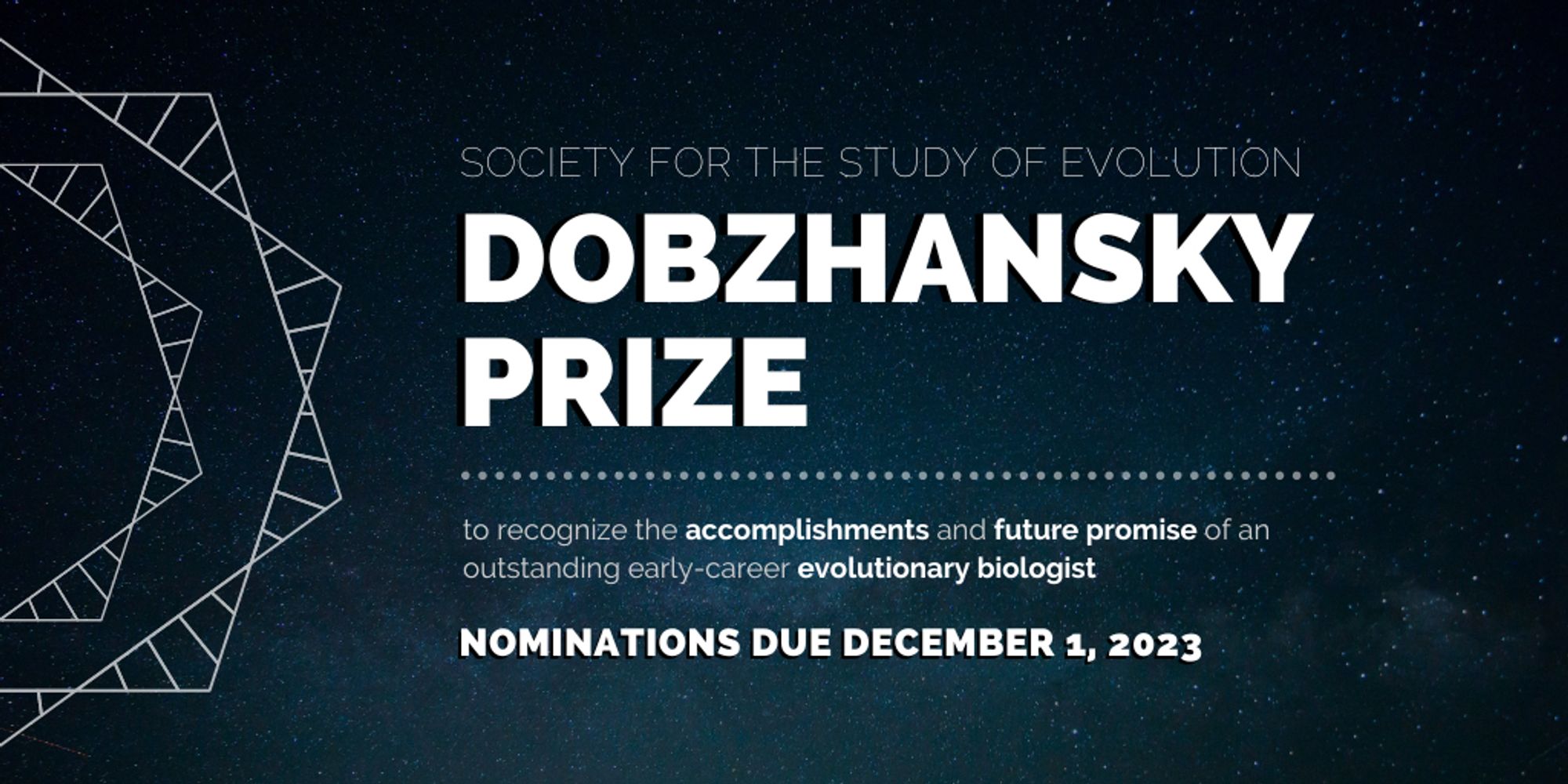 Text: Society for the Study of Evolution Dobzhansky Prize to recognize the accomplishments and future promise of an outstanding early-career evolutionary biologist. Nominations due December 1, 2023.