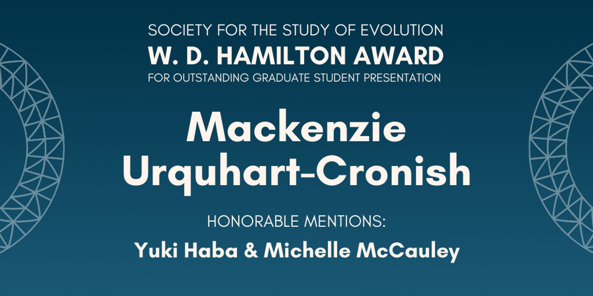 Text: Society for the Study of Evolution W. D. Hamilton Award for Outstanding Graduate Student Presentation: Mackenzie Urquhart-Cronish, Honorable Mentions: Yuki Haba & Michelle McCauley.