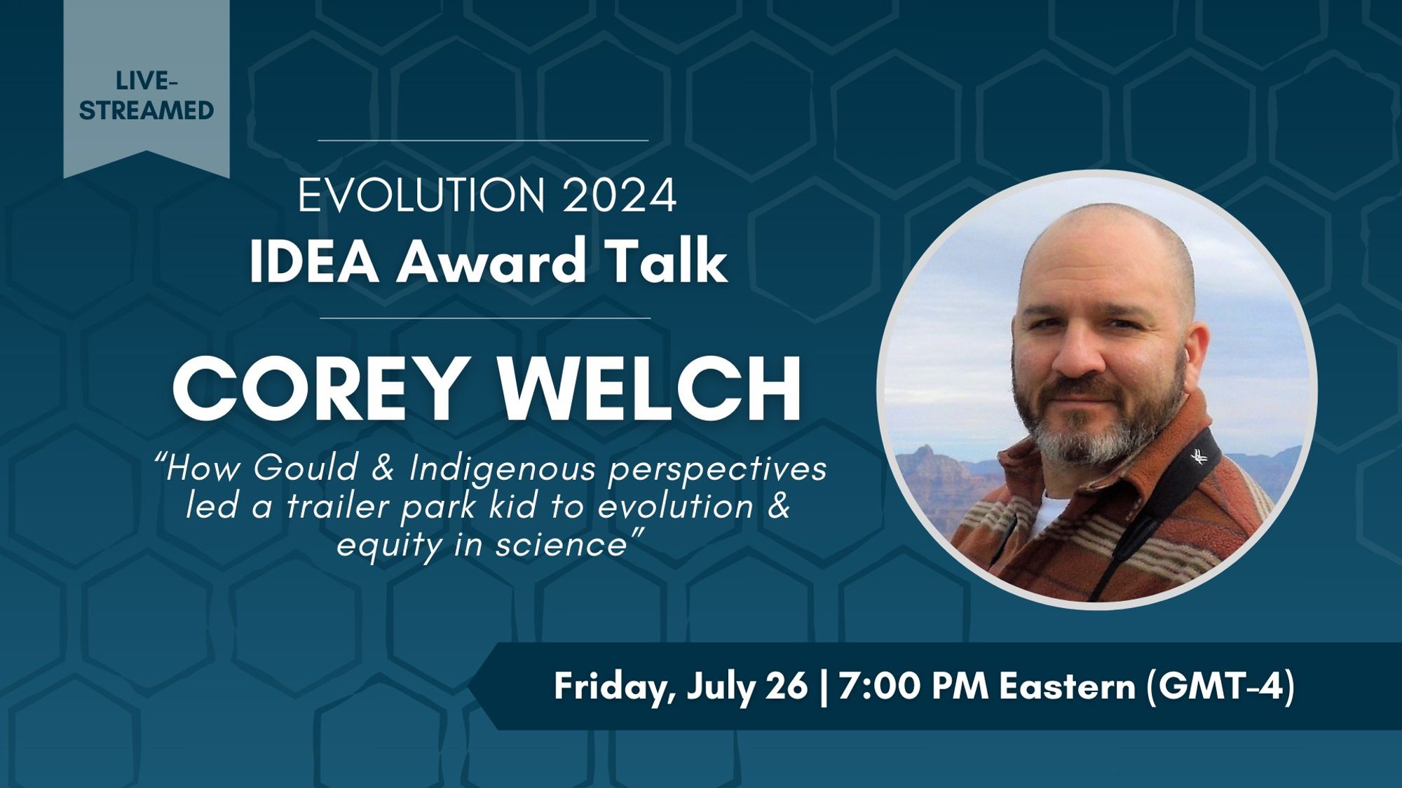 Headshot of Corey Welch. Text: Live-streamed. Evolution 2024 IDEA Award Talk, Corey Welch, How Gould & Indigenous perspectives led a trailer park kid to evolution and equity in science. Friday, July 26, 7:00 PM Eastern (GMT-4).