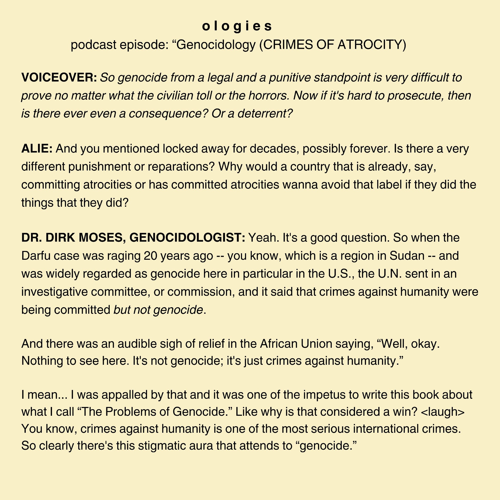 VOICEOVER: So genocide from a legal and a punitive standpoint is very difficult to prove no matter what the civilian toll or the horrors. Now if it's hard to prosecute, then is there ever even a consequence? Or a deterrent?

ALIE: And you mentioned locked away for decades, possibly forever. Is there a very different punishment or reparations? Why would a country that is already, say, committing atrocities or has committed atrocities wanna avoid that label if they did the things that they did?

DR. DIRK MOSES, GENOCIDOLOGIST: Yeah. It's a good question. So when the Darfu case was raging 20 years ago -- you know, which is a region in Sudan -- and was widely regarded as genocide here in particular in the U.S., the U.N. sent in an investigative committee, or commission, and it said that crimes against humanity were being committed but not genocide.

And there was an audible sigh of relief in the African Union saying, “Well, okay. Nothing to see here. It's not genocide; it's just crimes aga