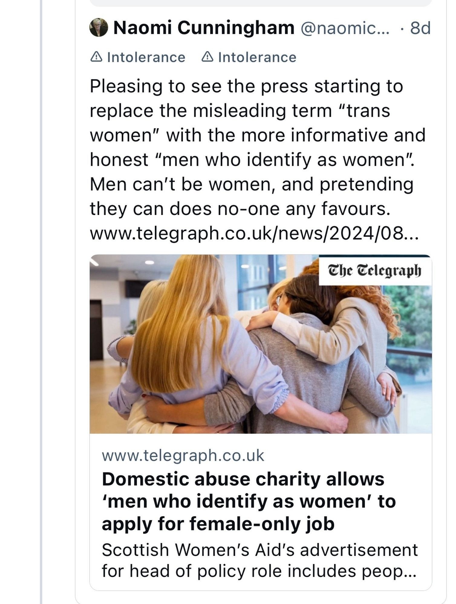 A skeet by the bigoted Naomi Cunningham, linking an English Telegraph article titled "Domestic abuse cjairtu allows 'mren who identify as women' to fekape-only job." Her commentary reads:

"Pleasing to see the press starting to replace the misleading term 'trans women' with the more informative and honest 'men who identify as women'. Men can't be women, and pretending they can does no-one any favours."

The transphobia of this rancid sack of shit has rightfully been labeled as "intolerance" by the Bluesky moderation team.