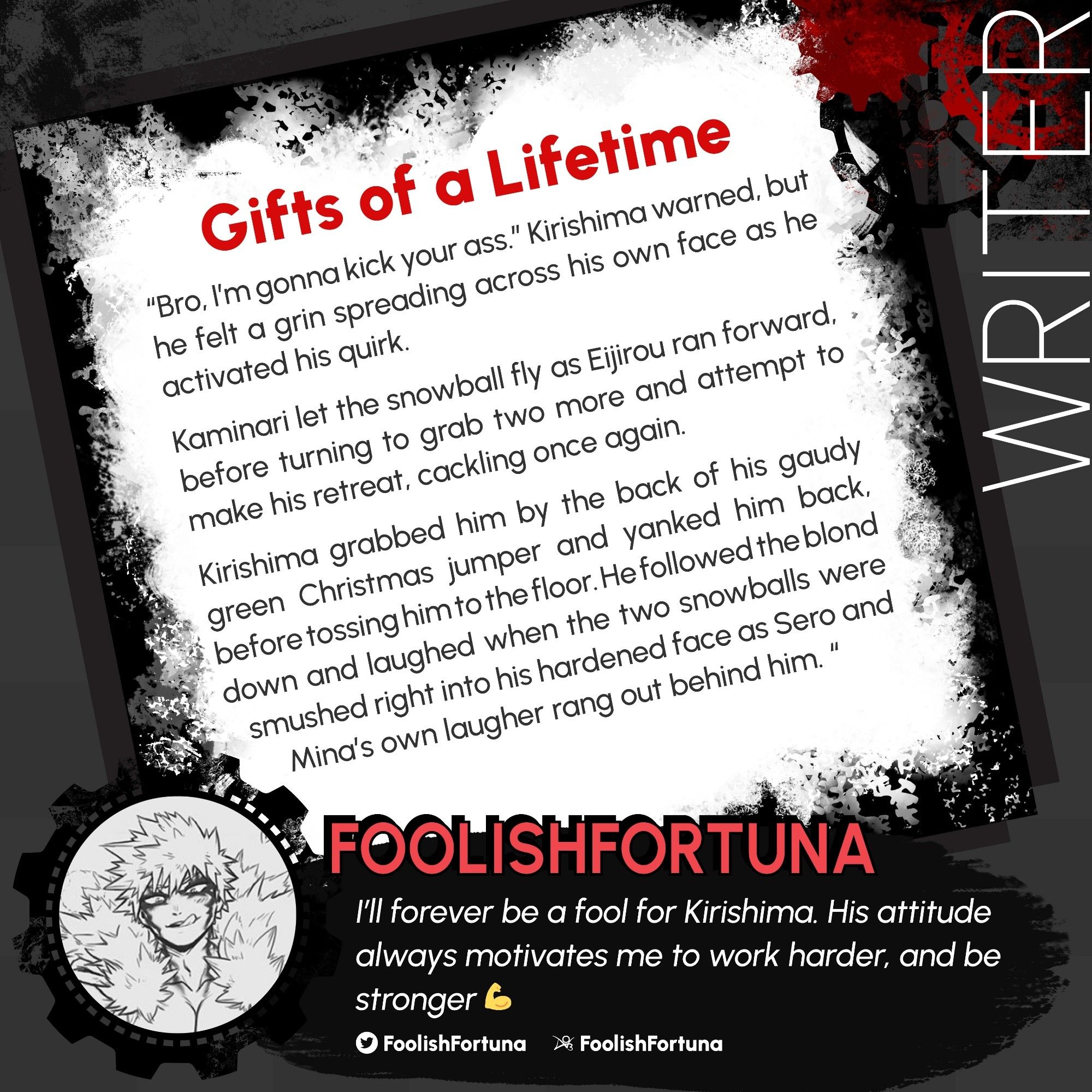 A medium-gray background has a left-tilted frame laid over it, surrounded by black grunge texture and Red & Black gears. The frame holds a sample work of WRITER FOOLISHFORTUNA. 

Gifts Of A Lifetime. 

“Bro, I'm gonna kick your ass.” Kirishima warned, but he felt a grin spreading across his own face as he activated his quirk. 

Kaminari let the snowball fly as Eijirou ran forward, before turning to grab two more and attempt to make his retreat, cackling once again. 

Kirishima grabbed him by the back of his gaudy green Christmas jumper and yanked him back, before tossing him to the floor. He followed the blond down and laughed when the two snowballs were smushed right into his hardened face as Sero and Mina's own laugher rang out behind him. 

A gear frame holds the contributor's icon. FOOLISHFORTUNA
"I’ll forever be a fool for Kirishima. His attitude always motivates me to work harder, and be stronger 💪" -FoolishFortuna 

Twitter and AO3: @foolishfortuna