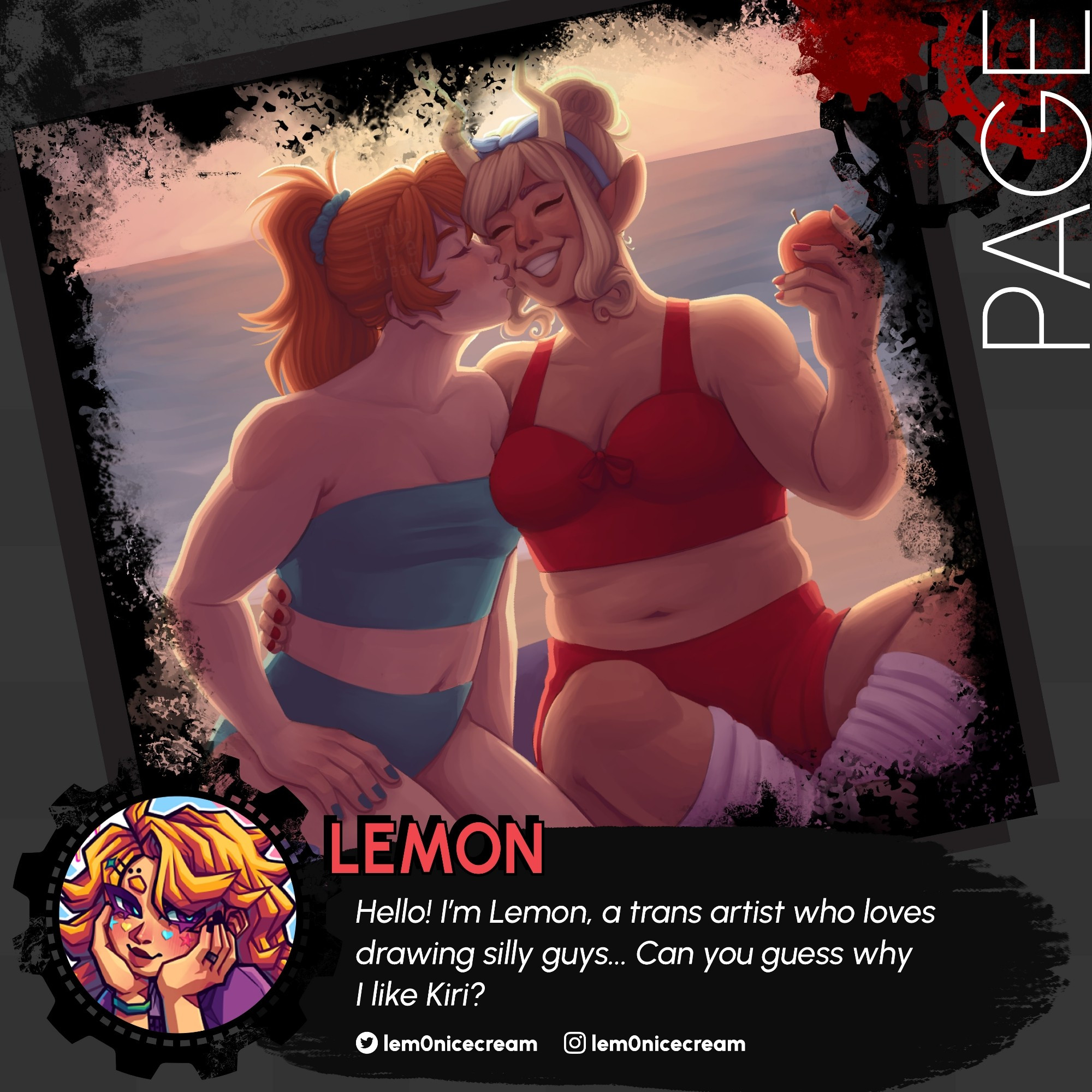 A medium-gray background has a left-tilted frame laid over it, surrounded by black grunge texture and Red & Black gears. The frame holds a sample work of PAGE ARTIST LEMON

The illustration depicts two female characters in two piece bathing suits, sitting on the beach with their backs against a setting sun. The lady on the left of the image leans in to press a kiss to the other lady's cheek.

A gear frame holds the contributor's icon.
"Hello! I'm Lemon, a trans artist who loves drawing silly guys... Can you guess why I like Kiri?" -Lemon

Twitter and Instagram: @lem0nicecream