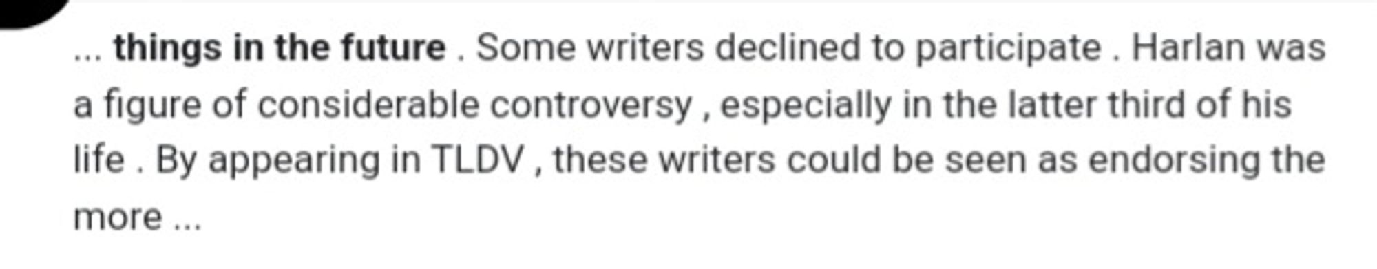 things in the future . Some writers declined to participate . Harlan was a figure of considerable controversy , especially in the latter third of his life . By appearing in TLDV , these writers could be seen as endorsing the more