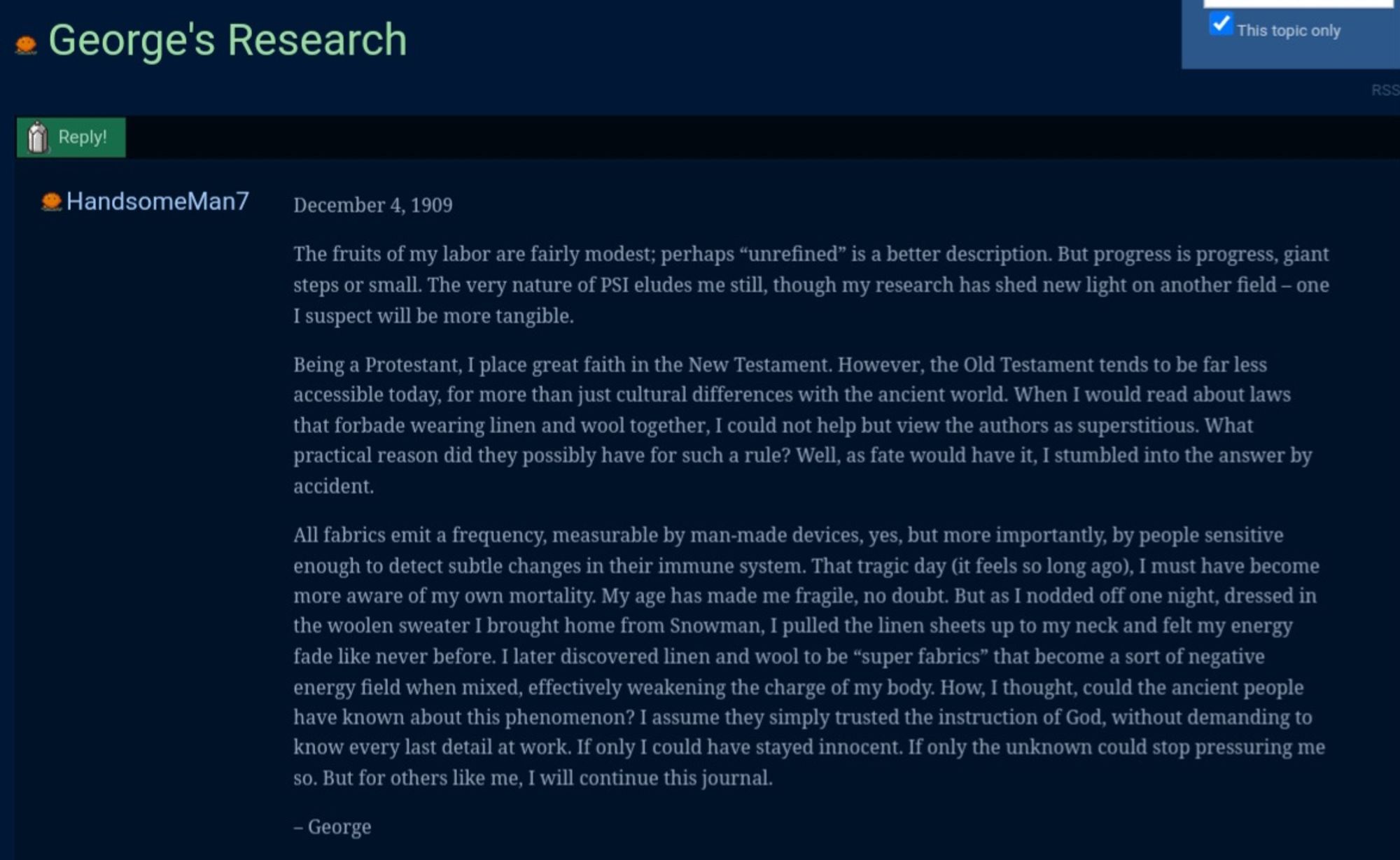 December 4, 1909

The fruits of my labor are fairly modest; perhaps “unrefined” is a better description. But progress is progress, giant steps or small. The very nature of PSI eludes me still, though my research has shed new light on another field – one I suspect will be more tangible.

Being a Protestant, I place great faith in the New Testament. However, the Old Testament tends to be far less accessible today, for more than just cultural differences with the ancient world. When I would read about laws that forbade wearing linen and wool together, I could not help but view the authors as superstitious. What practical reason did they possibly have for such a rule? Well, as fate would have it, I stumbled into the answer by accident.

All fabrics emit a frequency, measurable by man-made devices, yes, but more importantly, by people sensitive enough to detect subtle changes in their immune system. That tragic day (it feels so long ago), I must have become more aware of my own mortality. M