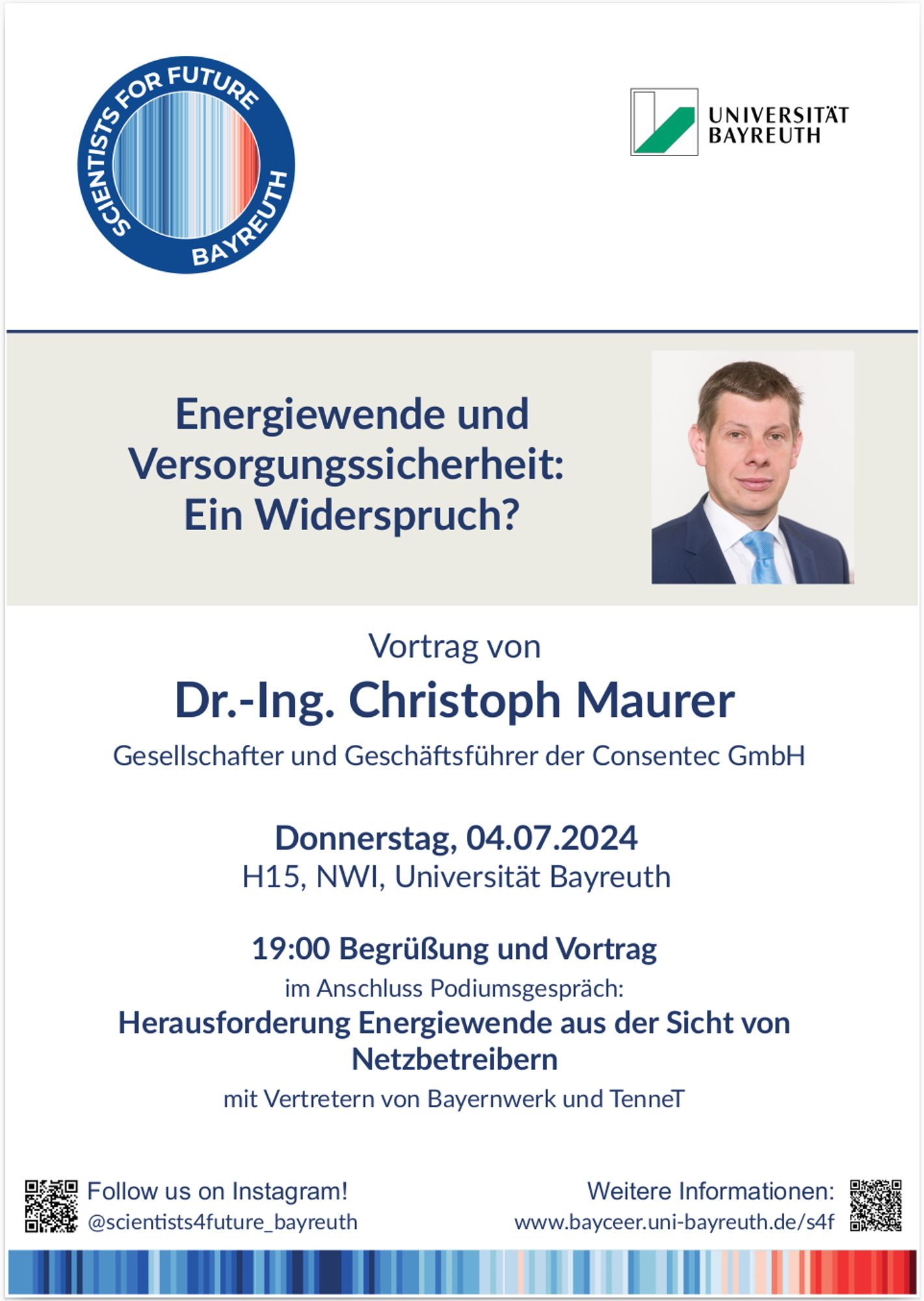 Energiewende und Versorgungssicherheit: Ein Widerspruch?

Vortrag von
Dr.-Ing. Christoph Maurer
Gesellschafter und Geschäftsführer der Consentec GmbH
Donnerstag, 04.07.2024
H15, NWI, Universität Bayreuth
19:00 Begrüßung und Vortrag
im Anschluss Podiumsgespräch:
Herausforderung Energiewende aus der Sicht von
Netzbetreibern