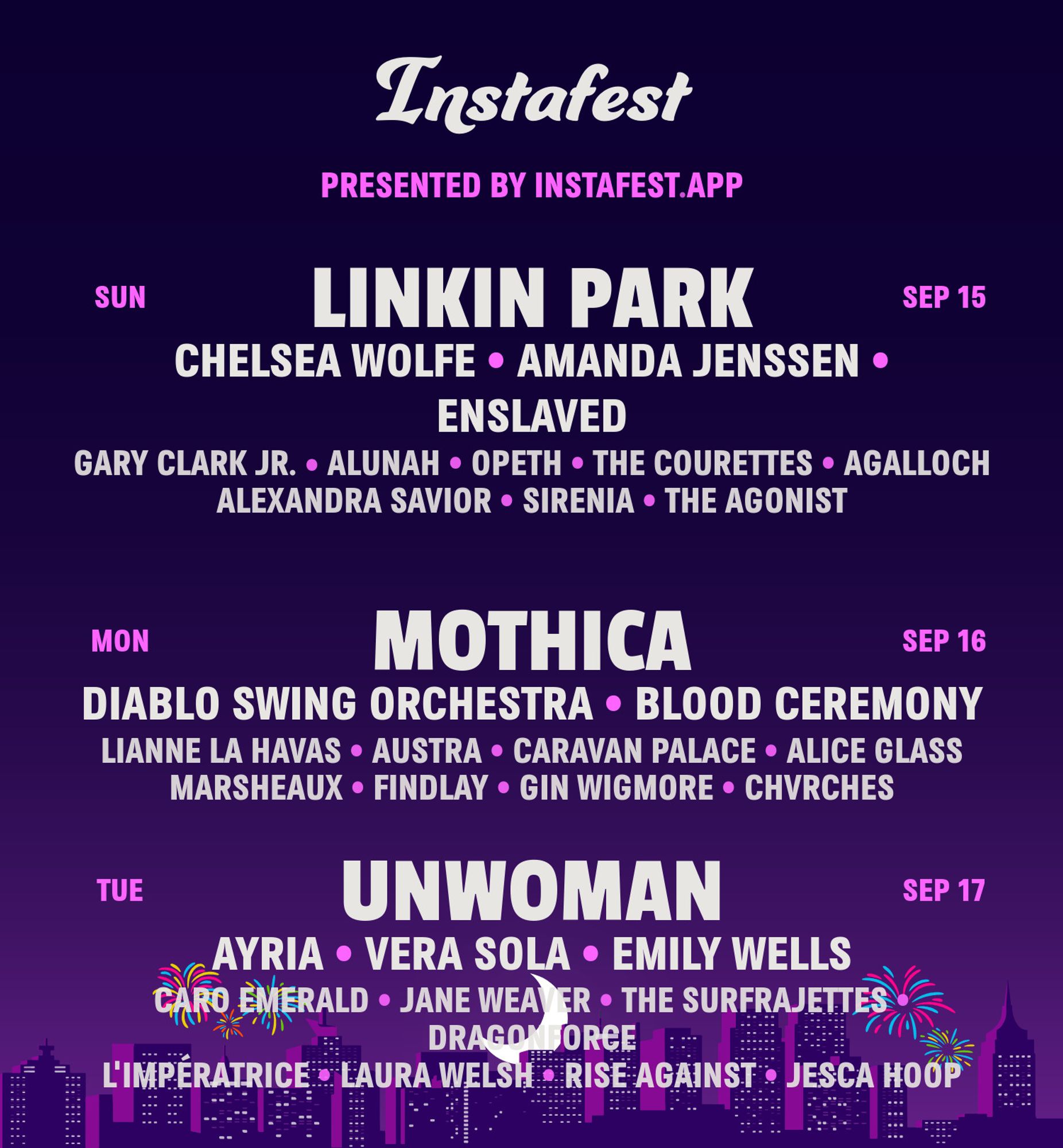 Instafest

PRESENTED BY INSTAFEST.APP 

SUN - SEP 15

LINKIN PARK 
CHELSEA WOLFE • AMANDA JENSSEN • ENSLAVED 
GARY CLARK JR. • ALUNAH • OPETH • THE COURETTES • AGALLOCH
ALEXANDRA SAVIOR • SIRENIA • THE AGONIST 

MON - SEP 16

MOTHICA 
DIABLO SWING ORCHESTRA • BLOOD CEREMONY 
LIANNE LA HAVAS • AUSTRA • CARAVAN PALACE • ALICE GLASS
MARSHEAUX • FINDLAY • GIN WIGMORE • CHVRCHES 

TUE - SEP 17

UNWOMAN 
AYRIA • VERA SOLA • EMILY WELLS
CARO EMERALD • JANE WEAVER • THE SURFRAJETTES
DRAGONFORCE
L'IMPÉRATRICE • LAURA WELSH • RISE AGAINST • JESCA HOOP