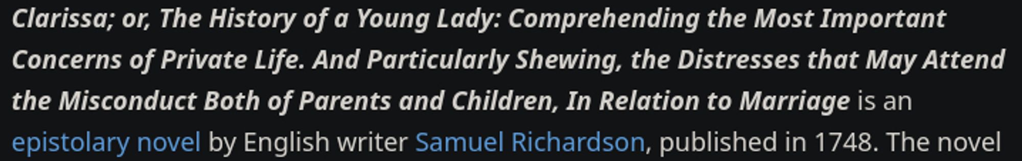 An excerpt from Wikipedia:

Clarissa; or, The History of a Young Lady: Comprehending the Most Important Concerns of Private Life. And Particularly Shewing, the Distresses that May Attend the Misconduct Both of Parents and Children, In Relation to Marriage is an epistolary novel by English writer Samuel Richardson, published in 1748. The novel