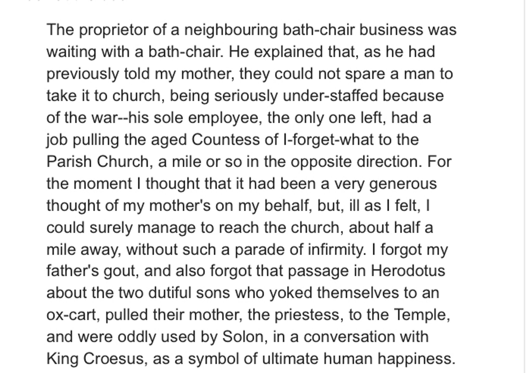 A passage of text:

The proprietor of a neighbouring bath-chair business was waiting with a bath-chair. He explained that, as he had previously told my mother, they could not spare a man to take it to church, being seriously under-staffed because of the war--his sole employee, the only one left, had a job pulling the aged Countess of I-forget-what to the Parish Church, a mile or so in the opposite direction. For the moment I thought that it had been a very generous thought of my mother's on my behalf, but, ill as I felt, I could surely manage to reach the church, about half a mile away, without such a parade of infirmity. I forgot my father's gout, and also forgot that passage in Herodotus about the two dutiful sons who yoked themselves to an ox-cart, pulled their mother, the priestess, to the Temple, and were oddly used by Solon, in a conversation with King Croesus, as a symbol of ultimate human happiness.