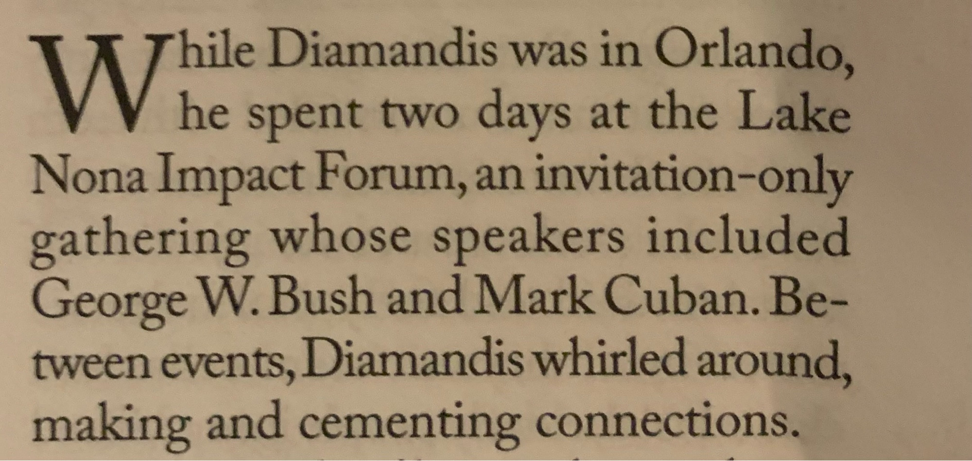 Text from a New Yorker article by Tad Friend on longevity seekers: 

While Diamandis was in Orlando,
he spent two days at the Lake Nona Impact Forum, an invitation-only gathering whose speakers included George W. Bush and Mark Cuban. Between events, Diamandis whirled around, making and cementing connections.