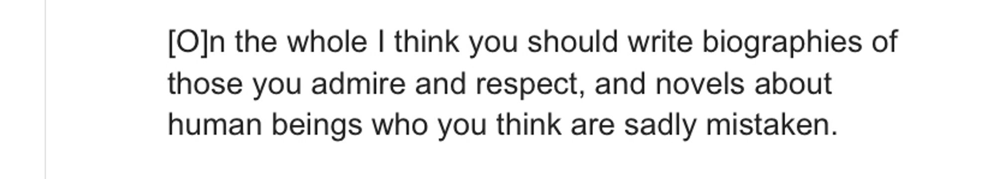 A passage of text:

[O]n the whole I think you should write biographies of those you admire and respect, and novels about human beings who you think are sadly mistaken.