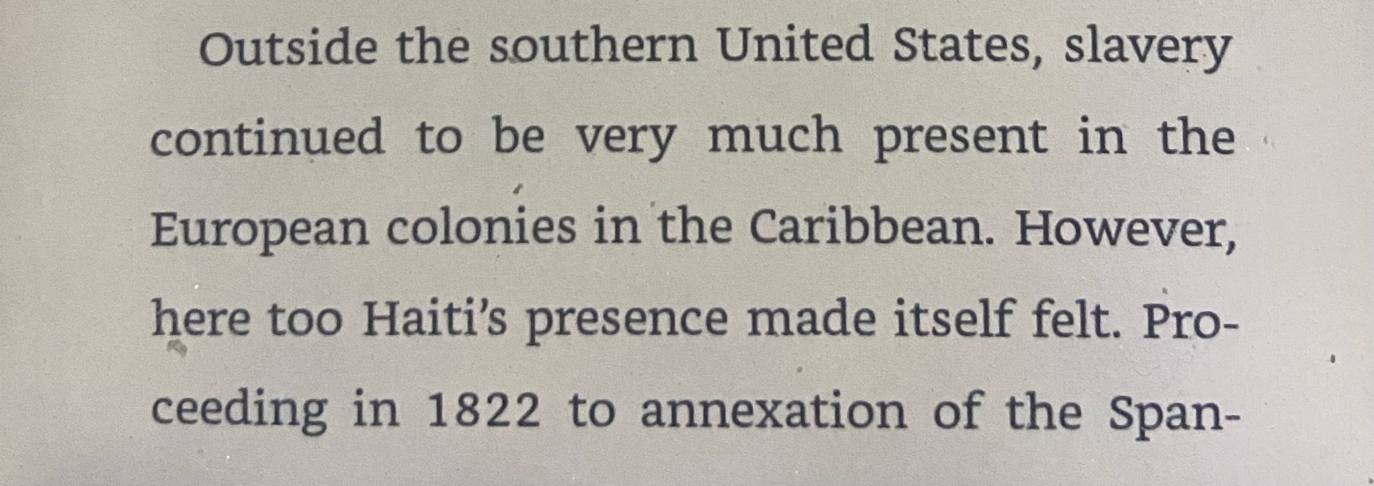 Outside the southern United States, slavery
continued to be very much present in the
European colonies in the Caribbean. However,
here too Haiti's presence made itself felt. Proceding in 1822 to annexation of the Span-