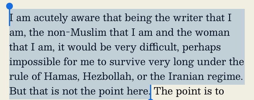 I am acutely aware that being the writer that I
am, the non-Muslim that I am and the woman
that I am, it would be very difficult, perhaps
impossible for me to survive very long under the rule of Hamas, Hezbollah, or the Iranian regime. But that is not the point here.