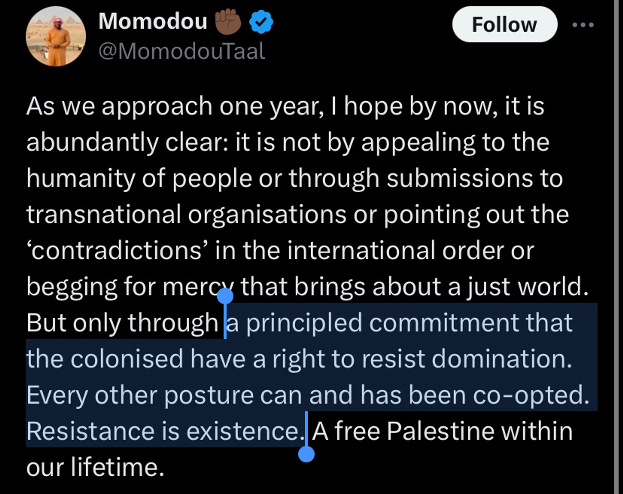 Tweet from @MomodouTaal

As we approach one year, I hope by now, it is abundantly clear: it is not by appealing to the humanity of people or through submissions to transnational organizations or pointing out the ‘contradictions’ in the international order or begging for mercy that brings about a just world. But only through a principled commitment that the colonised have a right to resist domination. Every other posture can and has been co-opted. Resistance is existence. A free Palestine within our lifetime.