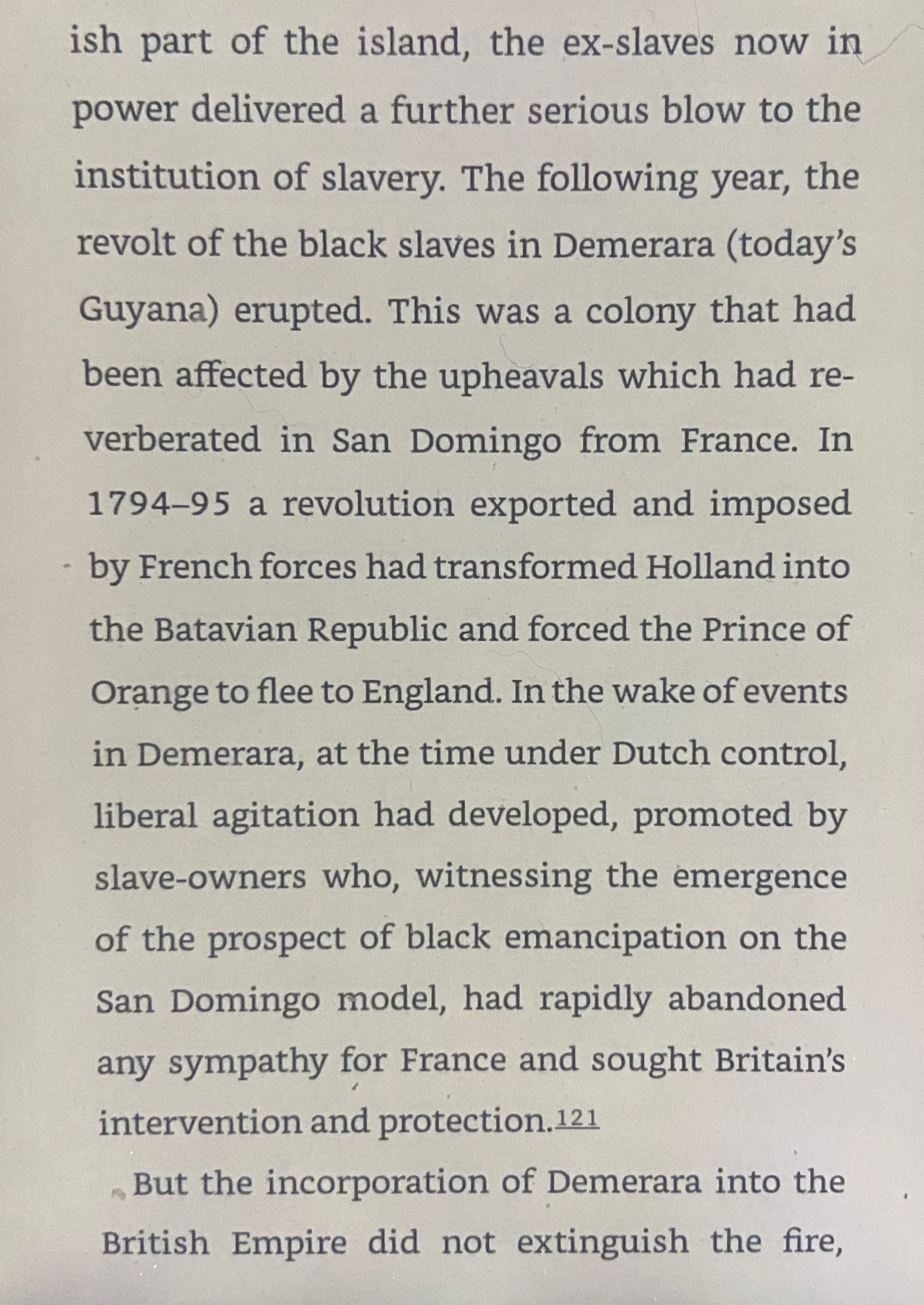 -ish part of the island, the ex-slaves now in
power delivered a further serious blow to the
institution of slavery. The following year, the
revolt of the black slaves in Demerara (today's
Guyana) erupted. This was a colony that had
been affected by the upheavals which had re-
verberated in San Domingo from France. In
1794-95 a revolution exported and imposed
by French forces had transformed Holland into
the Batavian Republic and forced the Prince of
Orange to flee to England. In the wake of events in Demerara, at the time under Dutch control, liberal agitation had developed, promoted by slave-owners who, witnessing the emergence of the prospect of black emancipation on the San Domingo model, had rapidly abandoned any sympathy for France and sought Britain's intervention and protection.