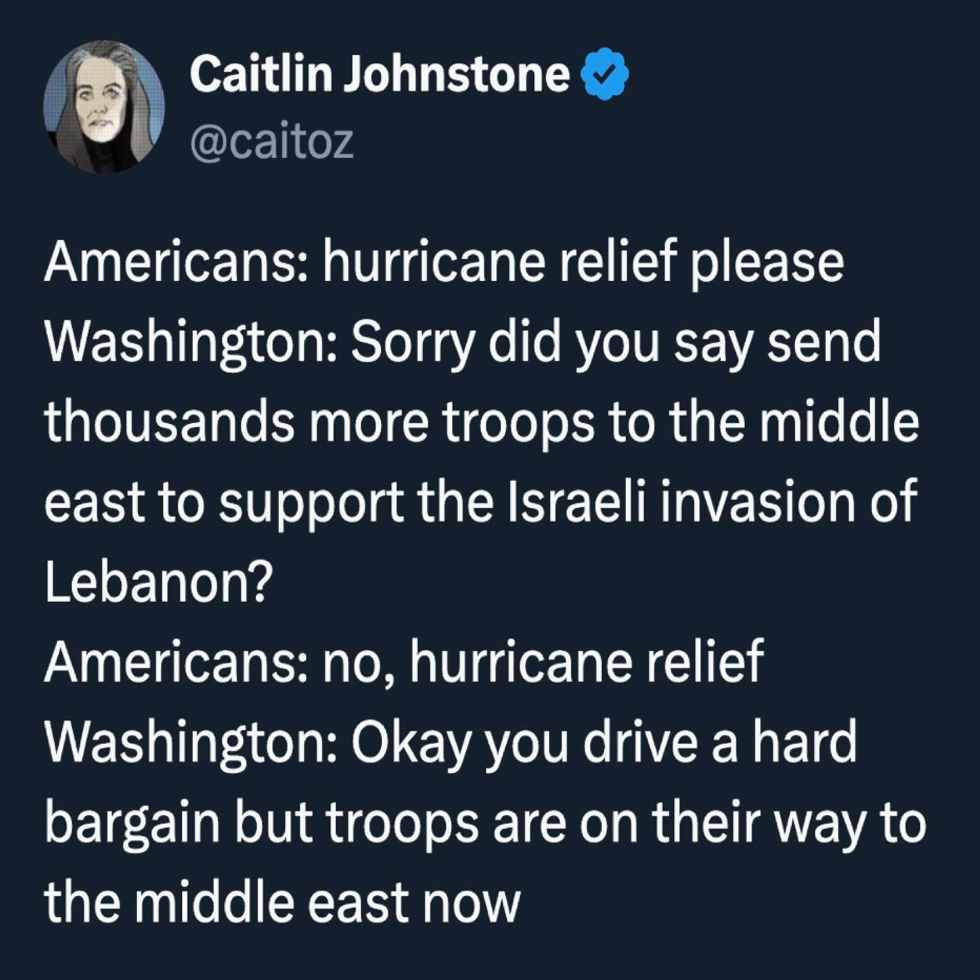 Tweet from Caitlyn Johnstone @caitoz:

Americans: hurricane relief please

Washington: Sorry did you say send
thousands more troops to the middle
east to support the Israeli invasion of
Lebanon?

Americans: no, hurricane relief

Washington: Okay you drive a hard
bargain but troops are on their way to
the middle east now