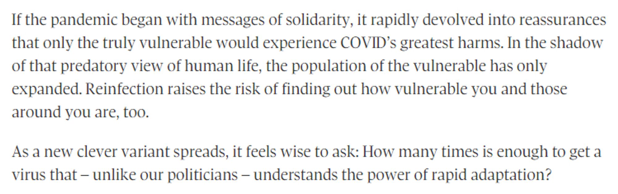 If the pandemic began with messages of solidarity, it rapidly devolved into reassurances that only the truly vulnerable would experience COVID’s greatest harms. In the shadow of that predatory view of human life, the population of the vulnerable has only expanded. Reinfection raises the risk of finding out how vulnerable you and those around you are, too.

As a new clever variant spreads, it feels wise to ask: How many times is enough to get a virus that – unlike our politicians – understands the power of rapid adaptation?