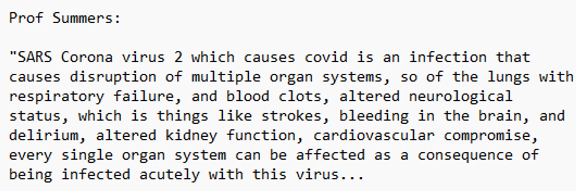 Prof Summers: 

"SARS Corona virus 2 which causes covid is an infection that causes disruption of multiple organ systems, so of the lungs with respiratory failure, and blood clots, altered neurological status, which is things like strokes, bleeding in the brain, and delirium, altered kidney function, cardiovascular compromise, every single organ system can be affected as a consequence of being infected acutely with this virus...