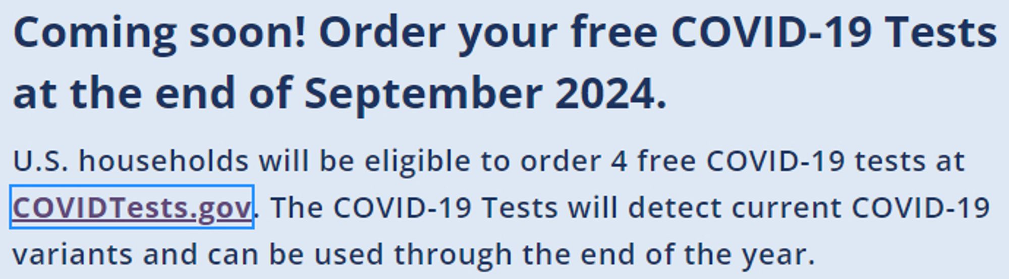 Coming soon! Order your free COVID-19 Tests at the end of September 2024.
U.S. households will be eligible to order 4 free COVID-19 tests at COVIDTests.gov. The COVID-19 Tests will detect current COVID-19 variants and can be used through the end of the year.