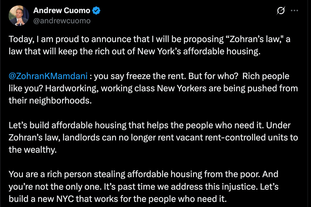 Screenshot from Twitter:

Andrew Cuomo: 
Today, I am proud to announce that I will be proposing “Zohran’s law," a law that will keep the rich out of New York’s affordable housing. 

@ZohranKMamdani
 : you say freeze the rent. But for who?  Rich people like you? Hardworking, working class New Yorkers are being pushed from their neighborhoods.  

Let’s build affordable housing that helps the people who need it. Under Zohran’s law, landlords can no longer rent vacant rent-controlled units to the wealthy. 

You are a rich person stealing affordable housing from the poor. And you’re not the only one. It’s past time we address this injustice. Let’s build a new NYC that works for the people who need it.