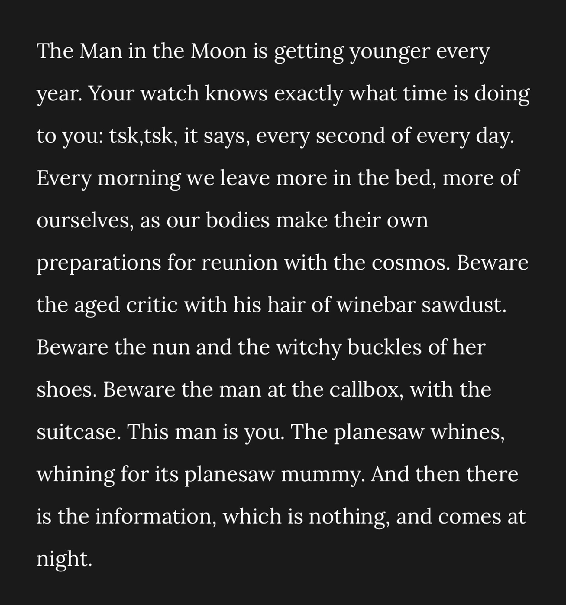 The Man in the Moon is getting younger every year. Your watch knows exactly what time is doing to you: tsk,tsk, it says, every second of every day.
Every morning we leave more in the bed, more of ourselves, as our bodies make their own preparations for reunion with the cosmos. Beware the aged critic with his hair of winebar sawdust.
Beware the nun and the witchy buckles of her shoes. Beware the man at the callbox, with the suitcase. This man is you. The planesaw whines, whining for its planesaw mummy. And then there is the information, which is nothing, and comes at night.