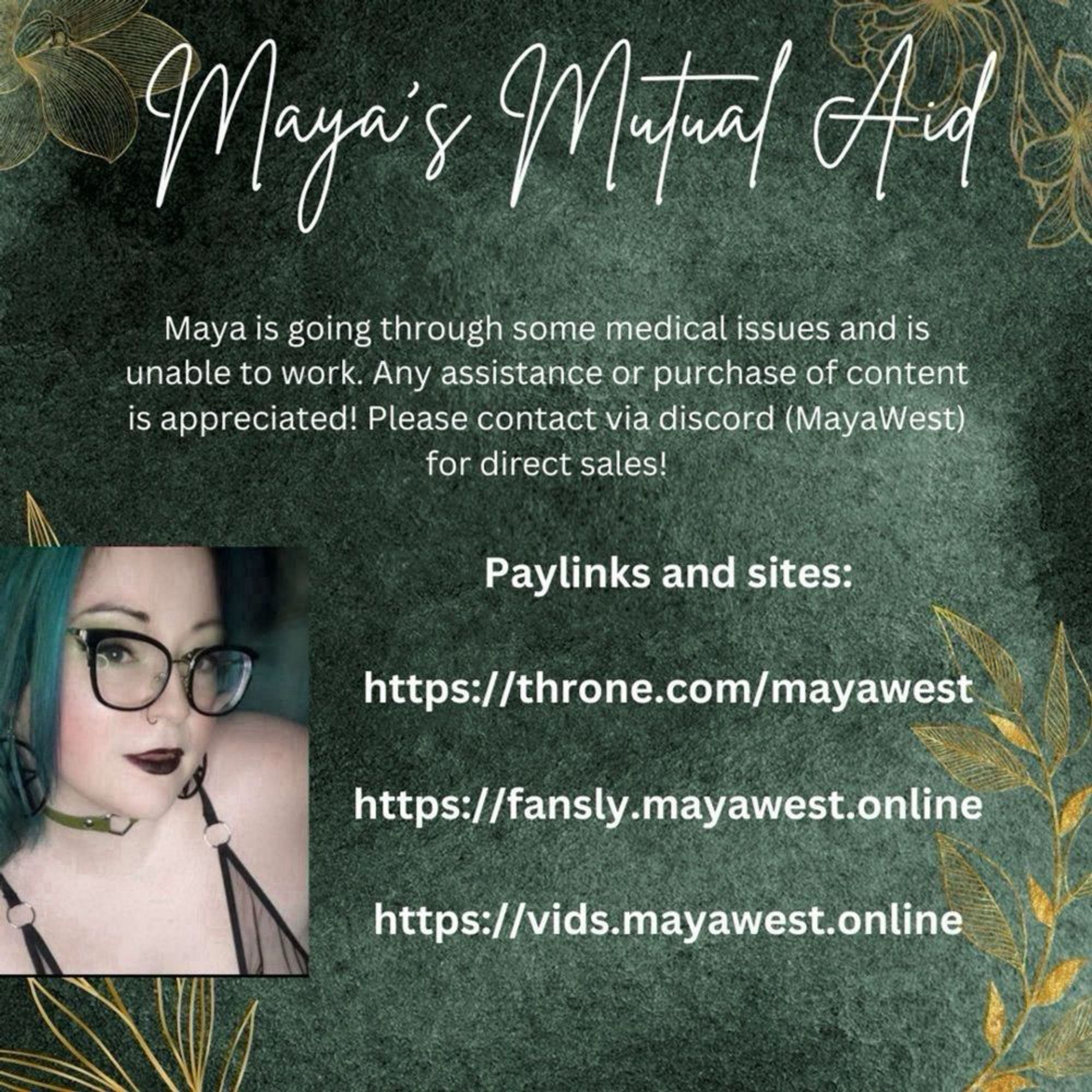 Maya's Mutual Aid tps://fansly.mayawest.online
Maya is going through some medical issues and is unable to work. Any assistance or purchase of content is appreciated! Please contact via discord (MayaWest)
for direct sales!
Paylinks and sites are in post.
all text is white and written on an emerald green background. On each of the corners there are transparent gold outlines of flowers and leaves. There is a photo of Maya who is a white femme with green hair, wearing black glasses and slightly smiling while looking at the camera.