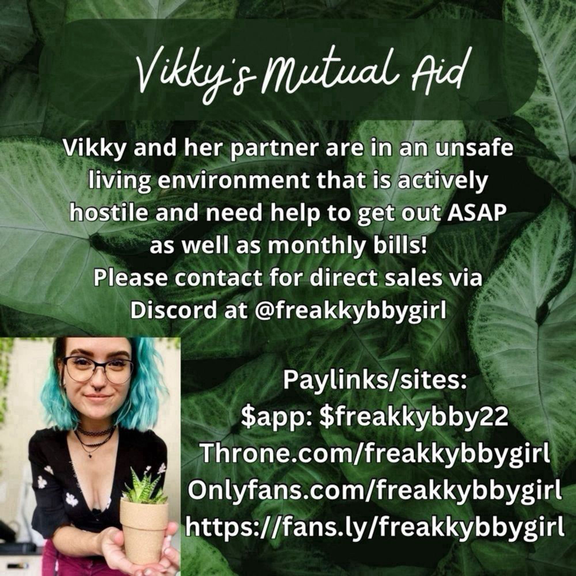 Vikky's Mutual Aid
Throne.com/freakkybbygirl
Vikky and her partner are in an unsate living, kybbygirl environment that is actively hostile and need help to get out ASAP
https://fans.ly/freakkybby=l
as well as monthly bills!
Please contact for direct sales via
Discord at @freakkybbygirl
Paylinks and sites in post.
All text is white with a Black outline on a background of syngoniums. There is a picture of Vikky holding a little Lace Aloe. #MAVGraphics