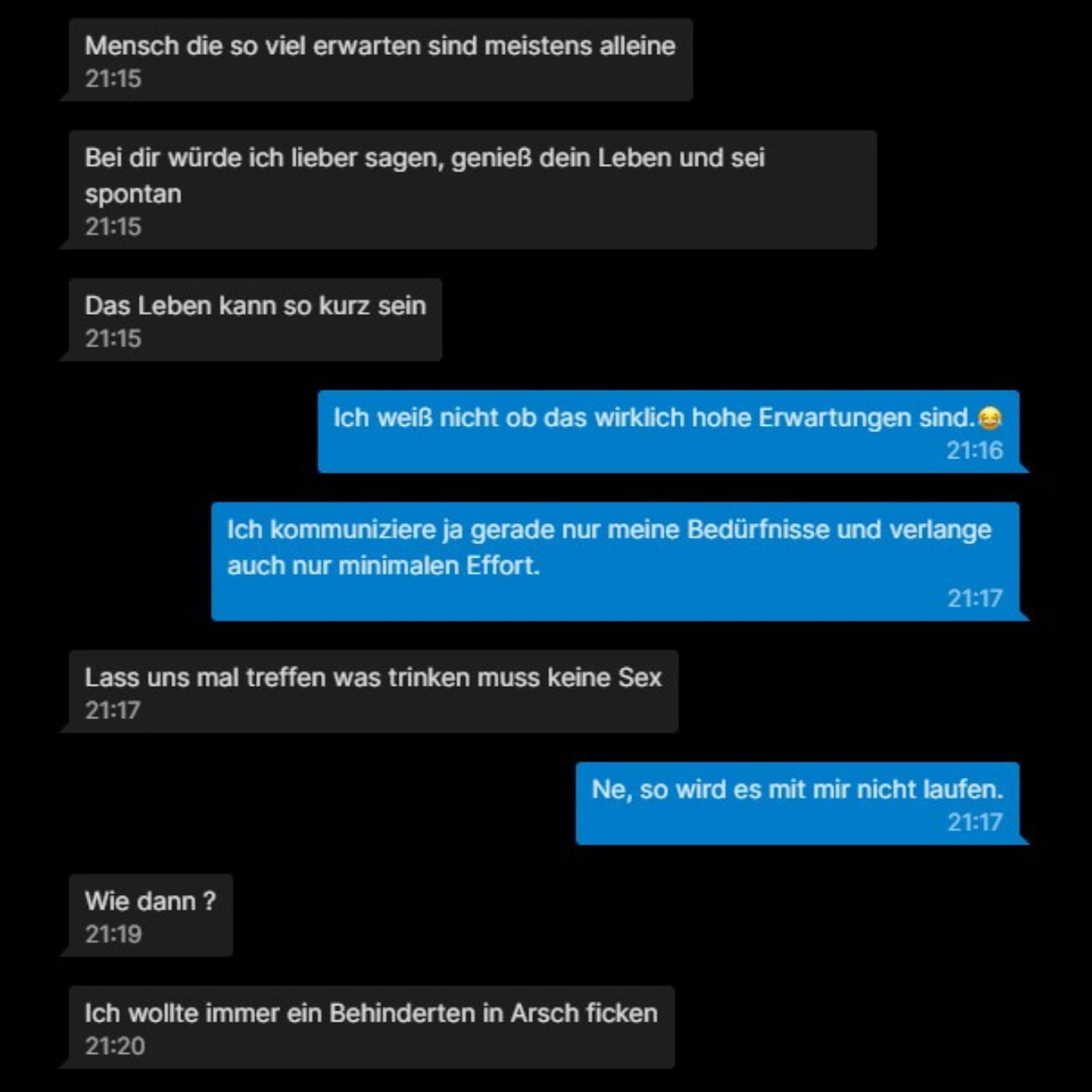 Ein Chat auf schwarzen Hintergrund:

Er: Mensch die so viel erwarten sind meistens alleine

Er: Bei dir würde ich lieber sagen, genieß dein Leben und sei spontan

Er: Das Leben kann so kurz sein

Ich: Ich weiß nicht ob das wirklich hohe Erwartungen sind.

Ich: Ich kommuniziere ja gerade nur meine Bedürfnisse und verlange auch nur minimalen Effort.

Er: Lass uns mal treffen was trinken muss keine Sex

Ich: Ne, so wird es mit mir nicht laufen.

Er: Wie dann ?

Er: Ich wollte immer ein Behinderten in Arsch ficken