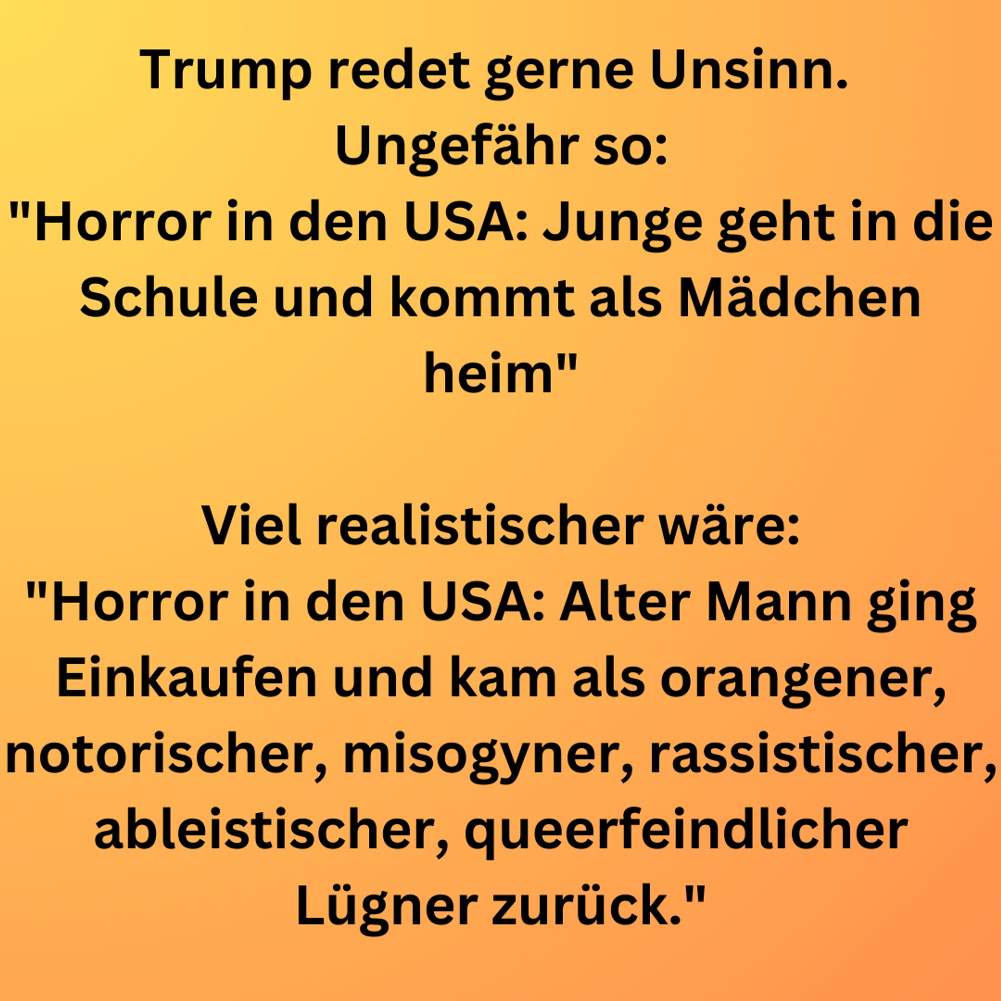 Trump redet gerne Unsinn. 
Ungefähr so:
"Horror in den USA: Junge geht in die Schule und kommt als Mädchen heim"

Viel realistischer wäre:
"Horror in den USA: Alter Mann ging Einkaufen und kam als orangener, notorischer, misogyner, rassistischer, ableistischer, queerfeindlicher Lügner zurück."