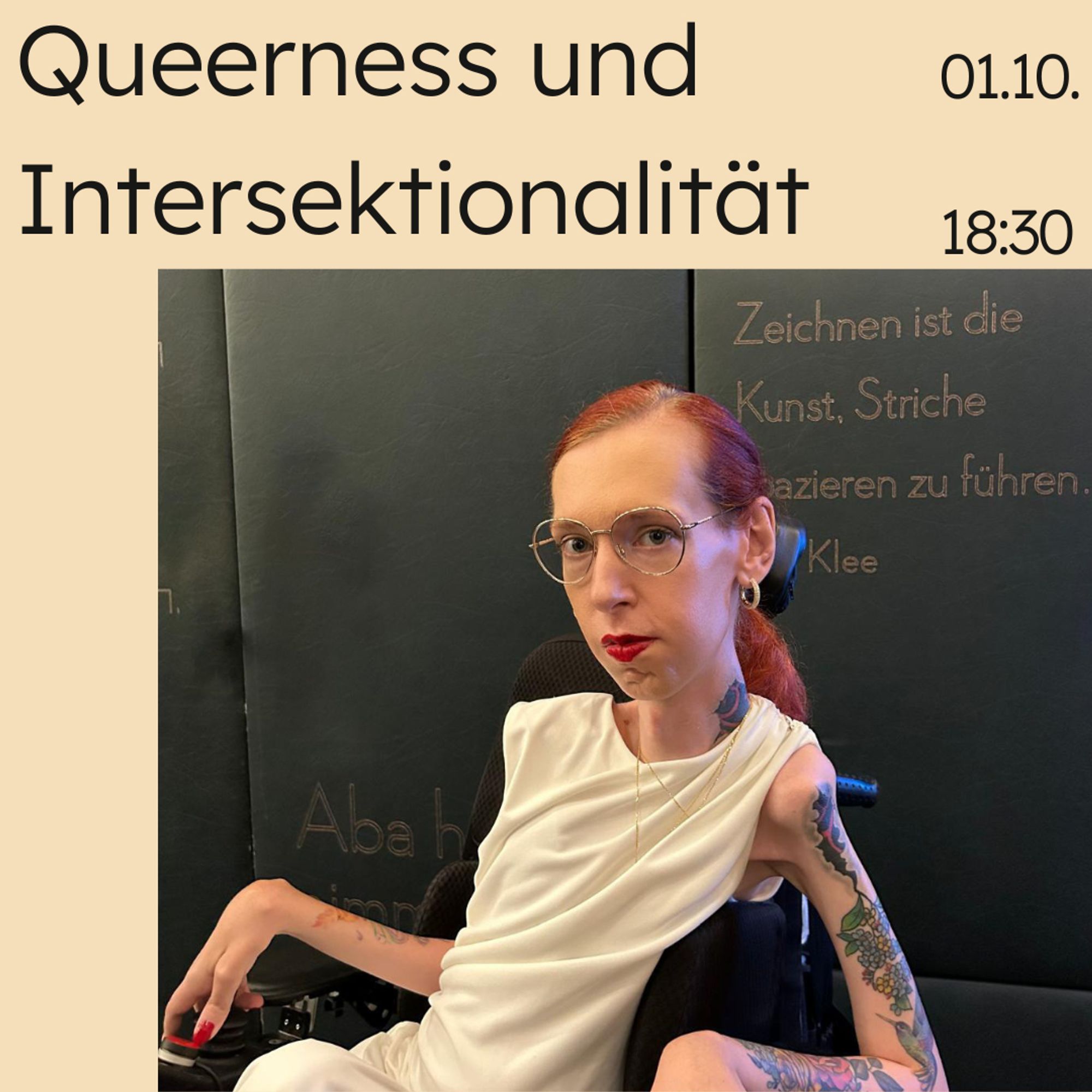 Ein Text auf beigem Hintergrund: Queerness und Intersektionalität am 1.10 um 18:30. Darunter befindet sich ein Bild von mir. Ich stehe vor einer schwarzen Wand, die mit Zitaten beschriftet ist. Dort steht unter anderem: Zeichen ist die Kunst, Striche spazieren zu führen.

Ich trage ein edles weißes ärmelloses Abendkleid mit asymmetrischer Raffung mit goldenen Ketten und Ohrringen, die mit Glassteinen besetzt sind. Außerdem eine goldene Brille. Aus dem Makeup sticht der zu den Haaren passende rote Lippenstift hervor. Mein Blick geht direkt in die Kamera.