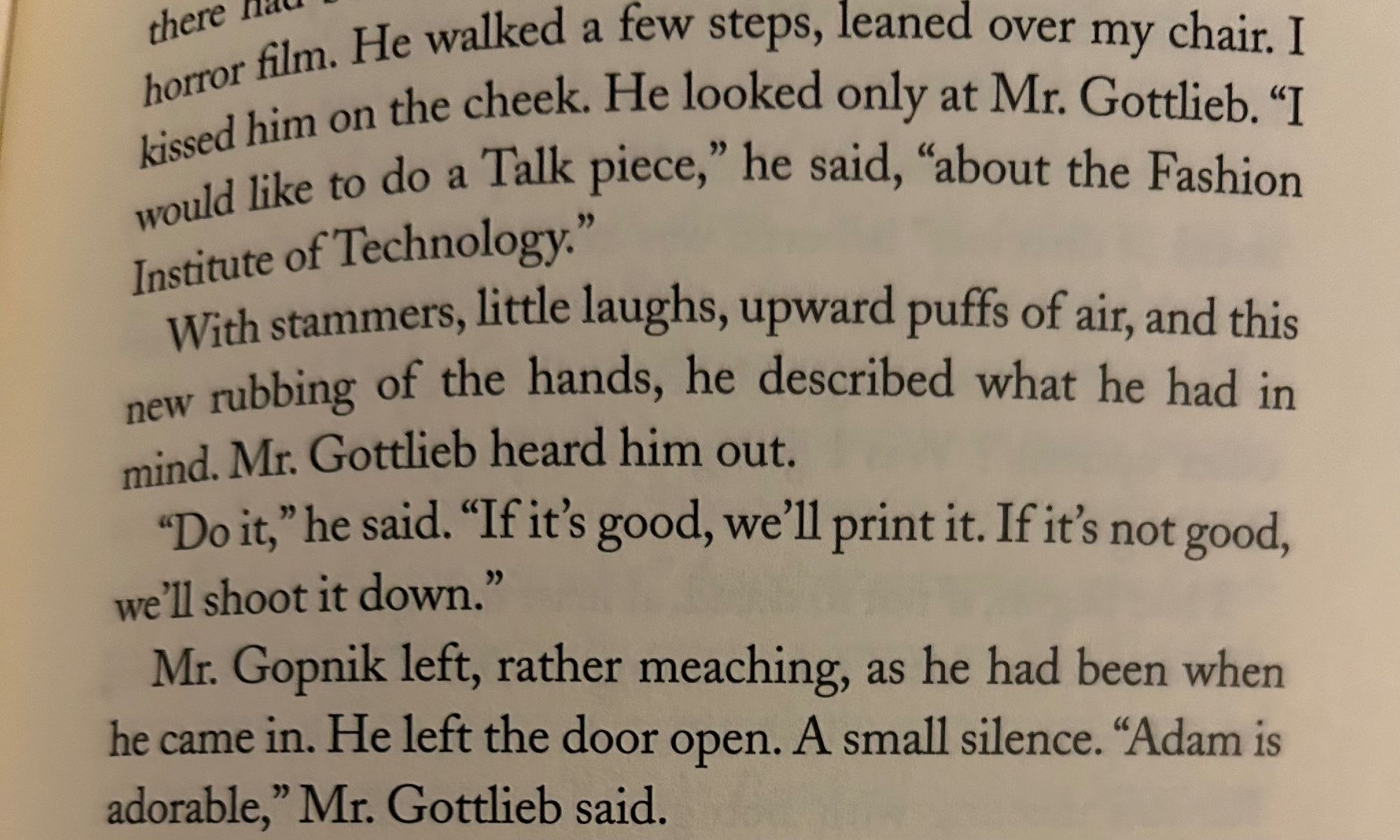 horror film. the cheek. He looked one over my chair. I Kissed him on the cheek. He looked only at Mr. Gottlieb. "I would like to do a Talk piece," he said, "about the Fashion Institute of Technology."
With stammers, little laughs, upward puffs of air, and this new rubbing of the hands, he described what he had in mind. Mr. Gottlieb heard him out.
"Do it," he said. "If it's good, we'll print it. If it's not good, we'll shoot it down."
Mr. Gopnik left, rather meaching, as he had been when he came in. He left the door open. A small silence. "Adam is adorable,
" Mr. Gottlieb said.