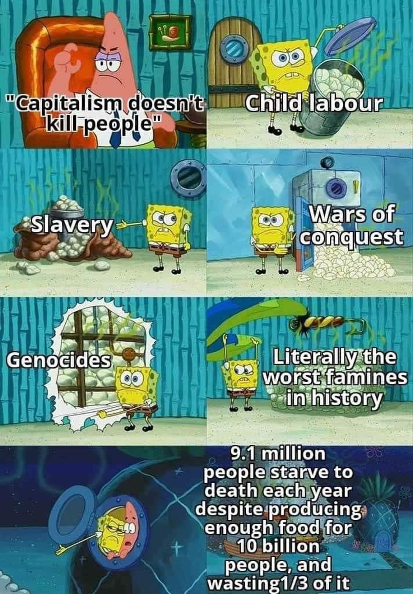 Patrick: "Capitalism doesn't kill people."

SpongeBob showing to Patrick that Capitalism causes Child labour, Slavery, Wars of conquest, Genocides, Literally the worst famines in history, and 9.1 million people starve to death each year despite producing enough food for 10 billion people, and wasting 1/3 of it.